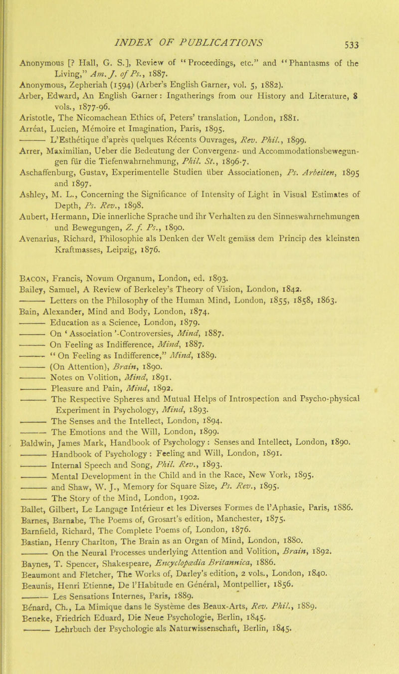 Anonymous [? Hall, G. S.], Review of “Proceedings, etc.” and “Phantasms of the Living,” Am.J. of Ps., 1887. Anonymous, Zepheriah (1594) (Arber’s English Garner, vol. 5, 1882). Arber, Edward, An English Garner: Ingatherings from our History and Literature, 8 vols., 1877-96. Aristotle, The Nicomachean Ethics of, Peters’ translation, London, 1881. Arreat, Lucien, Memoire et Imagination, Paris, 1895. L’Esthetique d’apres quelques R^cents Ouvrages, Rev. Phil., 1899. Arrer, Maximilian, Ueber die Bedeutung der Convergenz- und Accommodationsbewegun- gen fiir die Tiefenwahrnehmung, Phil. St., 1896-7. Aschaffenburg, Gustav, Experimentelle Studien liber Associationen, Ps. Arbeiten, 1895 and 1897. Ashley, M. L., Concerning the Significance of Intensity of Light in Visual Estimates of Depth, Ps. Rev., 1898. Aubert, Hermann, Die innerliche Sprache und ihr Verhalten zu den Sinneswahrnehmungen und Bewegungen, Z. f. Ps., 1890. Avenarius, Richard, Philosophic als Denken der Welt gemass dem Princip des kleinsten Kraftmasses, Leipzig, 1876. Bacon, Francis, Novum Organum, London, ed. 1893. Bailey, Samuel, A Review of Berkeley’s Theory of Vision, London, 1842. Letters on the Philosophy of the Human Mind, London, 1855, 1858, 1863. Bain, Alexander, Mind and Body, London, 1874. Education as a Science, London, 1879. On ‘ Association’-Controversies, Mind, 1887. On Feeling as Indifference, Mind, 1887. “ On Feeling as Indifference,” Mind, 1889. (On Attention), Brain, 1890. ■ Notes on Volition, Mind, 1891. Pleasure and Pain, Mind, 1892. The Respective Spheres and Mutual Helps of Introspection and Psycho-physical Experiment in Psychology, Mind, 1893. The Senses and the Intellect, London, 1894. The Emotions and the Will, London, 1899. Baldwin, James Mark, Handbook of Psychology : Senses and Intellect, London, 1890. Handbook of Psychology : Feeling and Will, London, 1891. Internal Speech and Song, Phil. Rev., 1893. Mental Development in the Child and in the Race, New York, 1895. and Shaw, W. J., Memory for Square Size, Ps. Rev., 1895. The Story of the Mind, London, 1902. Ballet, Gilbert, Le Langage Int(frieur ct les Diverses Formes de I’Aphasie, Paris, 1886. Barnes, Barnabe, The Poems of, Grosarts edition, Manchester, 1875. Barnfield, Richard, The Complete Poems of, London, 1876. Bastian, Henry Charlton, The Brain as an Organ of Mind, London, 1880. On the Neural Processes underlying Attention and Volition, Brain, 1892. Baynes, T. Spencer, Shakespeare, Encyclopaedia Britannica, 1886. Beaumont and Fletcher, The Works of, Darley's edition, 2 vols., London, 1840. Beaunis, Henri Etienne, De I’Habitude en General, Montpellier, 1856. Les Sensations Internes, Paris, 1889. B^nard, Ch., La Mimique dans le Systeme des Beaux-Arts, Rev. Phil., 1889. Beneke, Friedrich Eduard, Die Neue Psychologic, Berlin, 1845. • Lchrbuch der Psychologic als Naturwissenschaft, Berlin, 1845.