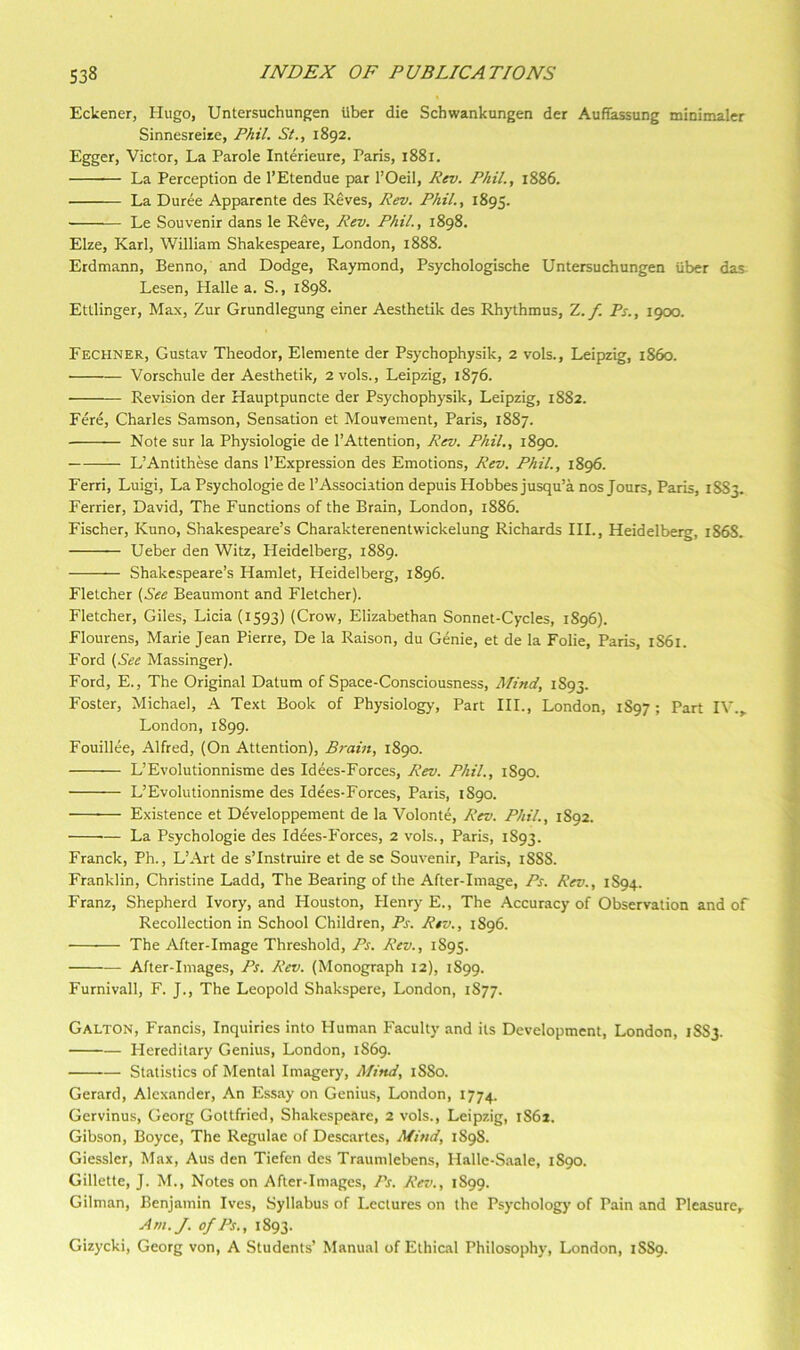 Eckener, Hugo, Untersuchungen Uber die Schwankungen der Aufiassung minimaler Sinnesreize, Phil. St., 1892. Egger, Victor, La Parole Interieure, Paris, 1881. La Perception de I’Etendue par I’Oeil, Pev. Phil., 1886. La Duree Apparcnte des Reves, Rev. Phil., 1895. Le Souvenir dans le Reve, Rev. Phil., 1898. Elze, Karl, William Shakespeare, London, 1888. Erdmann, Benno, and Dodge, Raymond, Psychologische Untersuchungen iiber das Lesen, Halle a. S., 1898. Ettlinger, Max, Zur Grundlegung einer Aesthetik des Rhythmus, Z.f. Ps., 1900. Fechner, Gustav Theodor, Elemente der Psychophysik, 2 vols., Leipzig, i86o. Vorschule der Aesthetik, 2 vols., Leipzig, 1876. Revision der Hauptpuncte der Psychophysik, Leipzig, 1882. Fere, Charles Samson, Sensation et Mouvement, Paris, 1887. Note sur la Physiologie de I’Attention, Rev. Phil., 1890. L’Antithese dans I’Expression des Emotions, Rev. Phil., 1896. Ferri, Luigi, La Psychologic de 1’Association depuis Hobbes jusqu’a nos Jours, Paris, 1883. Ferrier, David, The Functions of the Brain, London, 1886. Fischer, Kuno, Shakespeare’s Charakterenentwickelung Richards HI., Heidelberg, 186S. Ueber den Witz, Heidelberg, 1889. Shakespeare’s Hamlet, Heidelberg, 1896. Fletcher (,See Beaumont and Fletcher). Fletcher, Giles, Licia (1593) (Crow, Elizabethan Sonnet-Cycles, 1896). Flourens, Marie Jean Pierre, De la Raison, du Genie, et de la Folie, Paris, 1S61. Ford Massinger). Ford, E., The Original Datum of Space-Consciousness, Mind, 1S93. Foster, Michael, A Text Book of Physiology, Part HI., London, 1S97 ; Part IV.,. London, 1899. Fouillee, Alfred, (On Attention), Brain, 1890. L’Evolutionnisme des Idees-Forces, Rev. Phil., 1890. L’Evolutionnisme des Idees-Forces, Paris, 1890. Existence et Developpement de la Volonte, Rev. Phil., 1892. La Psychologie des Iddes-Forces, 2 vols., Paris, 1S93. Franck, Ph., L’Art de s’Instruire et de se Souvenir, Paris, 1888. Franklin, Christine Ladd, The Bearing of the After-Image, Ps. Rev., 1S94. Franz, Shepherd Ivory, and Houston, Henry E., The Accuracy of Observation and of Recollection in School Children, Ps. Rtv., 1896. — The After-Image Threshold, Ps. Rev., 1895. After-Images, Ps. Rev. (Monograph 12), 1899. Furnivall, F. J., The Leopold Shakspere, London, 1877. Galton, Francis, Inquiries into Human Faculty and its Development, London, 1S83. Hereditary Genius, London, 1869. Statistics of Mental Imagery, Mind, 1880. Gerard, Alexander, An Essay on Genius, London, 1774. Gervinus, Georg Gottfried, Shakespeare, 2 vols., Leipzig, 1862. Gibson, Boyce, The Regulae of Descartes, Mind, 1898. Giessler, Max, Aus den Tiefen des Traumlebens, Halle-Saale, 1890. Gillette, J. M., Notes on After-Images, Ps. Rev., 1899. Gilman, Benjamin Ives, Syllabus of Lectures on the Psychology of Pain and Pleasure,^ Am.J. of Ps., 1893. Gizycki, Georg von, A Students’ Manual of Ethical Philosophy, London, 1SS9.