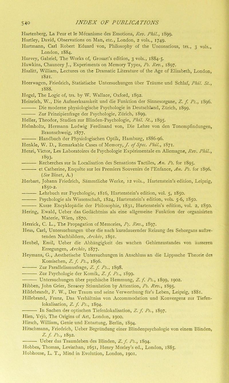 Hartenberg, La Peur et le M^canisme des Emotions, Rev. Phil., 1899. Hartley, David, Observations on Man, etc., London, 2 vols., 1749. Hartmann, Carl Robert Eduard von. Philosophy of the Unconscious, trs., 3 vols., London, 1884. Harvey, Gabriel, The Works of, Grosart’s edition, 3 vols., 1884-5. Hawkins, Chauncey J., Experiments on Memory Types, Ps. Rev., 1897. Hazlitt, William, Lectures on the Dramatic Literature of the Age of Elizabeth, London, 1821. Heerwagen, Friedrich, Statistische Untersuchungen fiber Traume und Schlaf, Phil. St., 1888. Hegel, The Logic of, trs. by W. Wallace, Oxford, 1892. Heinrich, W., Die Aufmerksamkeit und die Funktion der Sinnesorgane, Z. f. Ps., 1896. Die moderne physiologische Psychologie in Deutschland, Zurich, 1899. Zur Prinzipienfrage der Psychologie, Zurich, 1899. Heller, Theodor, Studien zur Blinden-Psychologie, Phil. .57., 1895. Helmholtz, Hermann Ludwig Ferdinand von, Die Lehre von den Tonempfindungen, Braunschweig, 1877. Handbuch der Physiologischen Optik, Hamburg, 1886-96. Henkle, W. D., Remarkable Cases of Memory, _/. of Spec. Phil., 1871. Henri, Victor, Les Laboratoires de Psychologie Experimentale en Allemagne, Rev. Phil., 1893- Recherches sur la Localisation des Sensations Tactiles, A71. Ps. for 1895. et Catherine, Enquete sur les Premiers Souvenirs de I’Enfance, A71. Ps. for 1S96. {See Binet, A.) Herbart, Johann Friedrich, Sammtliche Werke, 12 vols., Hartenstein’s edition, Leipzig, 1850-2. Lehrbuch zur Psychologie, 1816, Flartenstein’s edition, vol. 5, 1850. Psychologie als Wissenschaft, 1824, Hartenstein’s edition, vols. 5-6, 1850. • Kurze Encyklopadie der Philosophie, 1831, Hartenstein’s edition, vol. 2, 1S50. Hering, Ewald, Ueber das Gedachtniss als eine allgemeine Funktion der organisirten Materie, Wien, 1870. Herrick, C. L., The Propagation of Memories, Ps. Rev., 1S97. Hess, Carl, Untersuchungen iiber die nach kurzdauernder Reizung des Sehorgans auftre- tenden Nachbildern, A7-chiv, 1891. Heubel, Emil, Ueber die Abhangigkeit des wachen Gehirnzustandes von ausseren Erregungen, Archiv, 1877. Fleymans, G., Aesthetische Untersuchungen in Anschluss an die Lippssche Theorie des Komischen, Z. f. Ps., 1896. Zur Parallelismusfrage, Z. f. Ps.. 1S98. Zur Psychologie der Komik, Z. f. Ps., 1S99. Untersuchungen liber psychische Hemmung, Z. f. Ps., 1S99, 1902. Hibben, John Grier, Sensory Stimulation by Attention, Ps. Ret)., 1S95. Hildebrandt, F. W., Der Traum und seine Yerwerthung fiir’s Leben, Leipzig, iSSi. Hillebrand, Franz, Das Verh'altniss von Accommodation und Konvergenz zur Tiefen- lokalisation, Z. f. Ps., 1894. In Sachen der optischen Tiefenlokalisation, Z. f. Ps., 1S97, Him, Yrjb, The Origins of Art, London, 1900. Hirsch, William, Genie und Entartung, Berlin, 1S94. Hitschmann, Friedrich, Ueber Begrilndung einer Blindenpsychologie von einem Blinden, Z. f. Ps., 1892. Ueber das Traumleben des Blinden, Z. f. Ps., 1S94. Hobbes, Thomas, Leviathan, 1651, Henry Morley’s ed., London, 1885. liobhouse, L. T., Mind in Evolution, London, 1901,