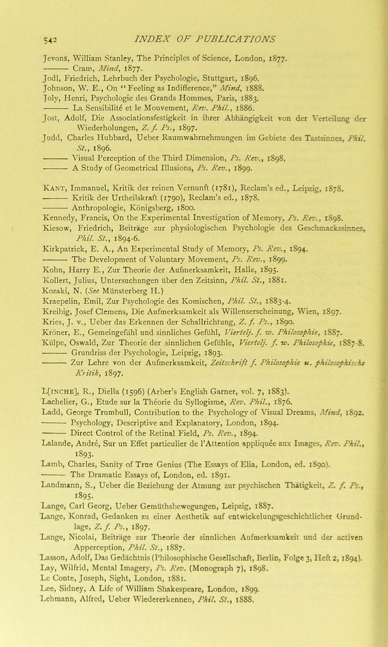 5^2 Jevons, William Stanley, The Principles of Science, London, 1877. Cram, Mind, 1877. Jodi, Friedrich, Lehrbuch der Psychologic, Stuttgart, 1896. Johnson, W. E., On “Feeling as Indifference,” Mind, 1888. Joly, Henri, Psychologic des Grands Hommes, Paris, 1883. La Sensibility et le Mouvement, Rev. Phil., 1886. Jost, Adolf, Die Associationsfestigkeit in ihrer Abhangigkeit von der ^'erteilung der Wiederholungen, Z. f. Ps., 1897. Judd, Charles Hubbard, Ueber Raumwahrnehmungen im Gebiete des Tastsiimes, Phil. St., 1896. Visual Perception of the Third Dimension, Ps. Rev., 1898. A Study of Geometrical Illusions, Ps. Rev., 1899. Kant, Immanuel, Kritik der reinen Vernunft (1781), Reclam’s ed., Leipzig, 1878. Kritik der Urtheilskraft (1790), Reclam’s ed., 1878. Anthropologic, Kbnigsberg, 1800. Kennedy, Francis, On the Experimental Investigation of Memory, Ps. Rev., 1898. Kiesow, Friedrich, Beitrage zur physiologischen Psychologic des Geschmackssinnes, Phil. St., 1894-6. Kirkpatrick, E. A., An Experimental Study of Memory, Ps. Rev., 1894. The Development of Voluntary Movement, Ps. Rev., 1899. Kohn, Harry E., Zur Theorie der Aufmerksamkeit, Halle, 1895. Kollert, Julius, Untersuchungen uber den Zeitsinn, Phil. St., i88r. Kozaki, N. {See MUnsterberg H.) Kraepelin, Emil, Zur Psychologic des Komischen, Phil. St., 1883-4. Kreibig, Josef Clemens, Die Aufmerksamkeit als Willenserscheinung, Wien, 1S97. Kries, J. v., Ueber das Erkennen der Schallrichtung, Z. f. Ps., 1890. Kroner, E., Gemeingefuhl und sinnliches Gefuhl, Viertelj. f. w. Philosophie, 18S7. Kulpe, Oswald, Zur Theorie der sinnlichen Gefiihle, Viertelj. f. vi. Philosophie, 1887-8. Grundriss der Psychologic, Leipzig, 1893. Zur Lehre von der Aufmerksamkeit, Zeitschrift f. Philosophie u. philosophiscke Kritik, 1897. L[inche], R., Diella (1596) (Arber’s English Gamer, vol. 7, 18S3). Lachelier, G., Etude sur la Thyorie du Syllogisme, Rev. Phil., 1876. Ladd, George Trumbull, Contribution to the Psychology of Visual Dreams, Mind, 1S92. Psychology, Descriptive and Explanatory, London, 1894. Direct Control of the Retinal Field, Ps. Rev., 1894. Lalande, Andre, Sur un Effet particulier de I’Altention appliquye aux Images, Rev. Phil., 1893- Lamb, Charles, Sanity of True Genius (The Essays of Elia, London, ed. 1S90). The Dramatic Essays of, London, ed. 1891. Landmann, S., Ueber die Beziehung der Atmung zur psychischen Thatigkeit, Z. f Ps., 1895. Lange, Carl Georg, Ueber Gemlithsbewegungen, Leipzig, 18S7. Lange, Konrad, Gedanken zu einer Aesthetik auf entwickelungsgeschichtlicher Grund- lagc, Z.f. Ps., 1897. Lange, Nicolai, Beitrage zur Theorie der sinnlichen Aufmerksamkeit und der activen Apperception, Phil. St., 1887. Lasson, Adolf, Das Gedachtnis (Philosophische Gesellschaft, Berlin, Folge 3, Heft 2, 1S94). Lay, Wilfrid, Mental Imagery, Ps. Rev. (Monograph 7), 1898. Le Conte, Joseph, Sight, London, 1881. Lee, Sidney, A Life of William Shakespeare, London, 1899. Lehmann, Alfred, Ueber Wiedererkcnnen, Phil. St,, 1S88.