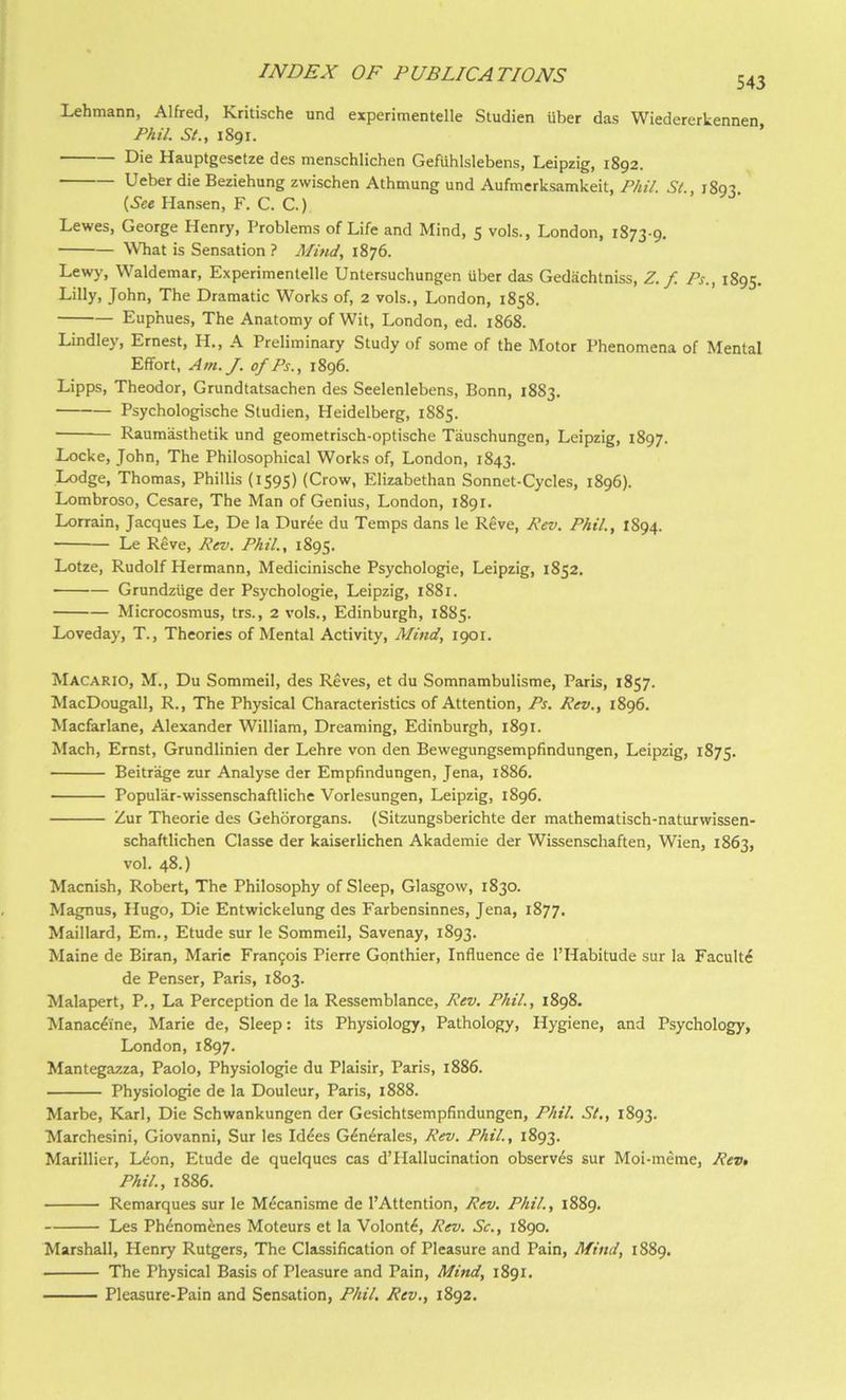 Lehmann, Alfred, Kritische und experimentelle Studien fiber das Wiedererkennen Phil. 5/., 1891. ’ Die Hauptgesetze des menschlichen Gefiihlslebens, Leipzig, 1892. Ueberdie Beziehung zwischen Athmung und Aufmerksamkeit, Phil. St., 1893. {See Hansen, F. C. C.) Lewes, George Henry, Problems of Life and Mind, 5 vols., London, 1873-9, WTiat is Sensation ? Mind, 1876. Lewy, Waldemar, Experimentelle Untersuchungen fiber das Gediichtniss, Z. f. Ps., 1895. Lilly, John, The Dramatic Works of, 2 vols., London, 1858. Euphues, The Anatomy of Wit, London, ed. 1868. Lindley, Ernest, H,, A Preliminary Study of some of the Motor Phenomena of Mental Effort, Am./, of Ps., 1896. Lipps, Theodor, Grundtatsachen des Seelenlebens, Bonn, 1883. Psychologische Studien, Heidelberg, 1885. Raumasthetik und geometrisch-optische Tauschungen, Leipzig, 1897. Locke, John, The Philosophical Works of, London, 1843. Lodge, Thomas, Phillis (1595) (Crow, Elizabethan Sonnet-Cycles, 1896). Lombroso, Cesare, The Man of Genius, London, 1891. Lorrain, Jacques Le, De la Duree du Temps dans le Reve, Rev. Phil., 1894. Le Reve, Rev. Phil., 1895. Lotze, Rudolf Hermann, Medicinische Psychologie, Leipzig, 1852. Grundzfige der Psychologie, Leipzig, 1881. Microcosmus, trs., 2 vols., Edinburgh, 1885. Loveday, T., Theories of Mental Activity, Mind, 1901. Macario, M., Du Sommeil, des Reves, et du Somnambulisme, Paris, 1857. MacDougall, R., The Physical Characteristics of Attention, Ps. Rev., 1896. Macfarlane, Alexander William, Dreaming, Edinburgh, 1891. Mach, Ernst, Grundlinien der Lehre von den Bewegungsempfindungen, Leipzig, 1875. Beitrage zur Analyse der Empfindungen, Jena, 1886. Popular-wissenschaftliche Vorlesungen, Leipzig, 1896. Zur Theorie des Gehbrorgans. (Sitzungsberichte der mathematisch-naturwissen- schaftHchen Classe der kaiserlichen Akademie der Wissenschaften, Wien, 1863, vol. 48.) Macnish, Robert, The Philosophy of Sleep, Glasgow, 1830. Magnus, Hugo, Die Entwickelung des Farbensinnes, Jena, 1877. Maillard, Em., Etude sur le Sommeil, Savenay, 1893. Maine de Biran, Marie Fran9ois Pierre Gpnthier, Influence de I’Habitude sur la Faculty de Penser, Paris, 1803. Malapert, P., La Perception de la Ressemblance, Rev. Phil., 1898. Manac^ine, Marie de. Sleep: its Physiology, Pathology, Hygiene, and Psychology, London, 1897. Mantegazza, Paolo, Physiologic du Plaisir, Paris, 1886. Physiologic de la Douleur, Paris, 1888. Marbe, Karl, Die Schwankungen der Gesichtsempfindungen, Phil. St., 1893. Marchesini, Giovanni, Sur les Id^es G^n^rales, Rev. Phil., 1893. Marillier, L4on, Etude de quelques cas d’Hallucination observes sur Moi-meme, Revt Phil., 1886. Remarques sur le M^canisme de I’Attention, Rev. Phil., 1889. Les Phenomenes Moteurs et la Volont6, Rev. Sc., 1890. Marshall, Henry Rutgers, The Classification of Pleasure and Pain, Mind, 1889. The Physical Basis of Pleasure and Pain, Mind, 1891, Pleasure-Pain and Sensation, Phil. Rev., 1892.