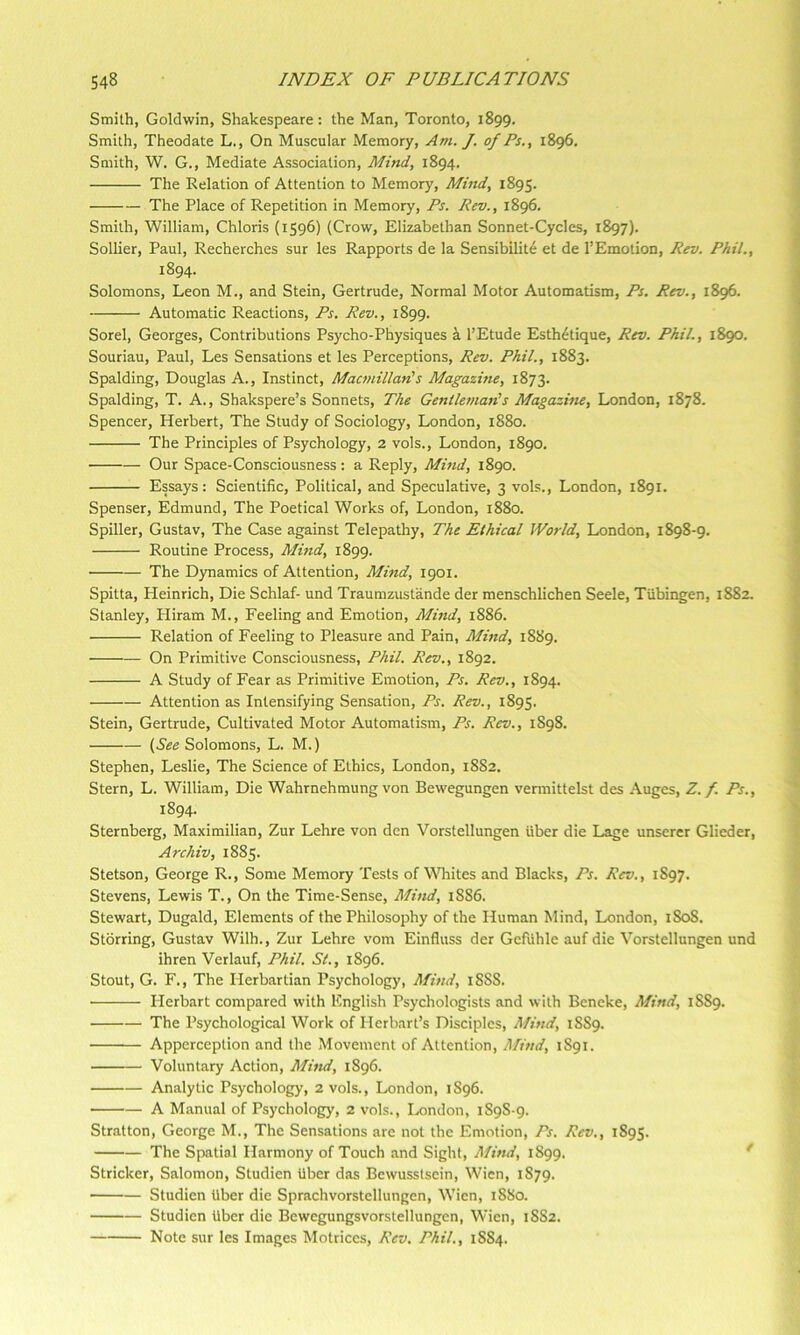 Smith, Goldwin, Shakespeare: the Man, Toronto, 1899. Smith, Theodate L., On Muscular Memory, Am. J. of Ps., 1896. Smith, W. G., Mediate Association, Mind, 1894. The Relation of Attention to Memory, Mind, 1895. The Place of Repetition in Memory, Ps. Rev., 1896. Smith, William, Chloris (1596) (Crow, Elizabethan Sonnet-Cycles, 1897). Sollier, Paul, Recherches sur les Rapports de la Sensibilite et de I’Emotion, Rev. Phil., 1894. Solomons, Leon M., and Stein, Gertrude, Normal Motor Automatism, Ps. Rev., 1896. Automatic Reactions, Ps. Rev., 1899. Sorel, Georges, Contributions Psycho-Physiques i I’Etude Esth^tique, Rev. Phil., 1890. Souriau, Paul, Les Sensations et les Perceptions, Rev. Phil., 1883. Spalding, Douglas A., Instinct, Macmillan!s Magazine, 1873. Spalding, T. A., Shakspere’s Sonnets, The Gentleynan!s MagazUie, London, 1878. Spencer, Herbert, The Study of Sociology, London, 1880. The Principles of Psychology, 2 vols., London, 1890. Our Space-Consciousness; a Reply, Mind, 1890. Essays: Scientific, Political, and Speculative, 3 vols., London, 1891. Spenser, Edmund, The Poetical Works of, London, 1880. Spiller, Gustav, The Case against Telepathy, The Ethical World, London, 1898-9. Routine Process, Alind, 1899. The Dynamics of Attention, Mind, 1901. Spitta, Heinrich, Die Schlaf- und Traumzustande der menschlichen Seele, Tubingen, 1882. Stanley, Hiram M., Feeling and Emotion, Mind, 1886. • Relation of Feeling to Pleasure and Pain, Mind, 1889. On Primitive Consciousness, Phil. Rev., 1892. A Study of Fear as Primitive Emotion, Ps. Rev., 1894. Attention as Intensifying Sensation, Ps. Rev., 1895. Stein, Gertrude, Cultivated Motor Automatism, Ps. Rev., 1S98. (See Solomons, L. M.) Stephen, Leslie, The Science of Ethics, London, 18S2. Stern, L. William, Die Wahrnehmung von Bewegungen vermittelst des Auges, Z./. Ps., 1894. Sternberg, Maximilian, Zur Lehre von den Vorstellungen fiber die Lage unserer Glieder, Archiv, 1885. Stetson, George R., Some Memory Tests of WTiites and Blacks, Ps. Rev., 1S97. Stevens, Lewis T., On the Time-Sense, Mind, 1886. Stewart, Dugald, Elements of the Philosophy of the Human Mind, London, 1808. Stbrring, Gustav Wilh., Zur Lehre vom Einfluss der Geffihle auf die Vorstellungen und ihren Verlauf, Phil. St., 1896. Stout, G. F., The Herbartian Psychology, Mind, 18SS. ■ Herbart compared with English Psychologists and with Beneke, Mind, 1889. The Psychological Work of Herbart’s Disciples, Mind, 1SS9. Apperception and the Movement of Attention, Mind, 1S91. Voluntary Action, Mind, 1896. Analytic Psychology, 2 vols., London, 1S96. A Manual of Psychology, 2 vols., Ix)ndon, 1S9S-9. Stratton, George M., The Sensations are not the Emotion, Ps. Rev,, 1895. The Spatial Harmony of Touch and Sight, Mind, 1899. * Strieker, Salomon, Studien fiber das Bewusstsein, Wien, 1S79. Studien fiber die Sprachvorstellungen, Wien, 1880. Studien fiber die Bewegungsvorstellungen, Wien, 18S2. Note sur les Images Motriccs, Rev. Phil., 1SS4.