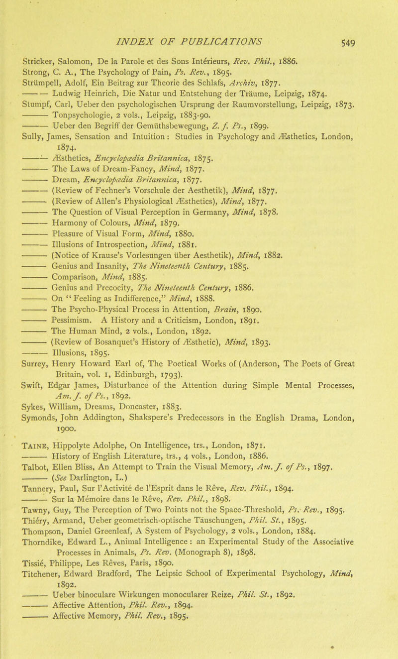 Strieker, Salomon, De la Parole et des Sons Int^rieurs, Rev. Phil., i886. Strong, C. A., The Psychology of Pain, Ps. Rev., 1895. Striimpell, Adolf, Ein Beitrag zur Theorie des Schlafs, Archiv, 1877. Ludwig Heinrich, Die Natur und Entstehung der Traume, Leipzig, 1874. Stumpf, Carl, Ueberden psychologischen Ursprung der Raumvorstellung, Leipzig, 1873. Tonpsychologie, 2 vols., Leipzig, 1883-90. Ueber den Begriff der Gemilthsbewegung, Z. f. Ps., 1899. Sully, James, Sensation and Intuition : Studies in Psychology and Histhetics, London, 1874. ^ /Esthetics, Encyclopcedia Britannica, 1875. The Laws of Dream-Fancy, Mind, 1877. Dream, Encyclopcedia Britannica, 1877. (Review of Fechner’s Vorschule der Aesthetik), Mind, 1877. (Review of Allen’s Physiological /Esthetics), Mind, 1877. The Question of Visual Perception in Germany, Mind, 1878. Harmony of Colours, Mind, 1879. Pleasure of Visual Form, Mind, 1880. Illusions of Introspection, Mind, 1881. (Notice of Krause’s Vorlesungen fiber Aesthetik), Mind, 1882. Genius and Insanity, The Nineteenth Century, 1885. Comparison, Mind, 1885. Genius and Precocity, The Nineteenth Century, 1886. On “Feeling as Indifference,” Mind, i888. The Psycho-Physical Process in Attention, Brain, 1890. Pessimism. A History and a Criticism, London, 1891. The Human Mind, 2 vols., London, 1892. (Review of Bosanquet’s History of /Esthetic), Mind, 1893. Illusions, 1895. Surrey, Henry Howard Earl of. The Poetical Works of (Anderson, The Poets of Great Britain, vol. I, Edinburgh, 1793). Swift, Edgar James, Disturbance of the Attention during Simple Mental Processes, Am. J. of Ps., 1892. Sykes, William, Dreams, Doncaster, 1883. Symonds, John Addington, Shakspere’s Predecessors in the English Drama, London, 1900. Taine, Hippolyte Adolphe, On Intelligence, trs., London, 1871. History of English Literature, trs., 4 vols., London, 1886. Talbot, Ellen Bliss, An Attempt to Train the Visual Memory, Am./, of Ps., 1897. (See Darlington, L.) Tannery, Paul, Sur 1’Activity de I’Esprit dans le Reve, Rev. Phil., 1894. Sur la Memoire dans le Reve, Rev. Phil., 1898. Tawny, Guy, The Perception of Two Points not the Space-Threshold, Ps. Rev., 1895. Thi6ry, Armand, Ueber geometrisch-optische Tiiuschungen, Phil. St., 1895. Thompson, Daniel Greenleaf, A System of Psychology, 2 vols., London, 1884. Thorndike, Edward L., Animal Intelligence; an Experimental Study of the Associative Processes in Animals, Ps. Rev. (Monograph 8), 1898. Tissie, Philippe, Les Reves, Paris, 1890. Titchener, Edward Bradford, The Leipsic School of Experimental Psychology, Mind, 1892. Ueber binoculare Wirkungen monocularer Reize, Phil. St., 1892. Affective Attention, Phil. Rev., 1894. Affective Memory, Phil. Rev,, 1895.