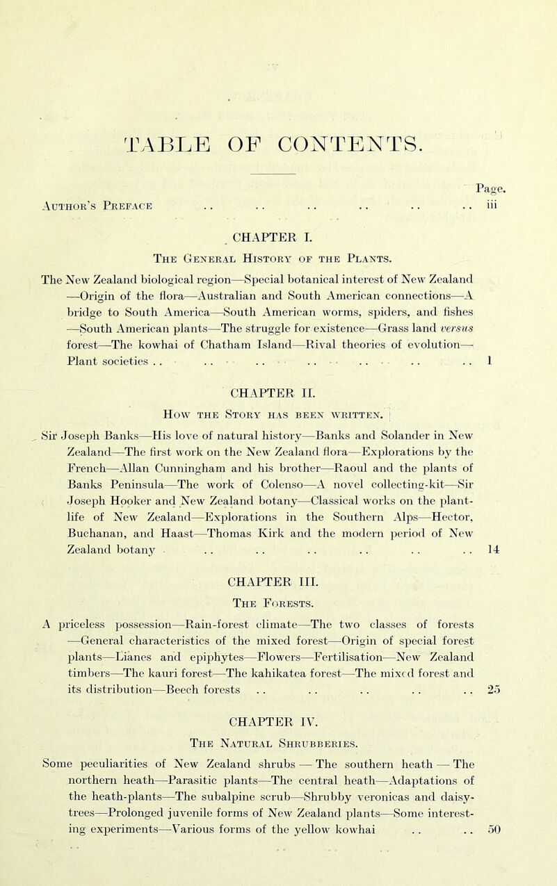 TABLE OF CONTENTS. Page. Author’s Preface .. .. .. .. .. .. iii CHAPTER I. The General History of the Plants. The New Zealand biological region—Special botanical interest of New Zealand —Origin of the flora—Australian and South American connections—A bridge to South America—South American worms, spiders, and fishes —South American plants—The struggle for existence—Grass land versus forest—The kowhai of Chatham Island—Rival theories of evolution— Plant societies .. . . . . . . . . . . 1 CHAPTER II. How the Story has been written. ] Sir Joseph Banks—His love of natural history—Banks and Solander in New Zealand—The first work on the New Zealand flora—Explorations by the French—Allan Cunningham and his brother—Raoul and the plants of Banks Peninsula—The work of Colenso—A novel collecting-kit—Sir Joseph Hooker and New Zealand botany—Classical works on the plant- life of New Zealand—Explorations in the Southern Alps—Hector, Buchanan, and Haast—Thomas Kirk and the modern period of New Zealand botany . . . . . . . . . . 14 CHAPTER III. The Forests. A priceless possession—Rain-forest climate—The two classes of forests —General characteristics of the mixed forest—Origin of special forest plants—Lianes and epiphytes—Flowers—Fertilisation—New Zealand timbers—The kauri forest—The kahikatea forest—The mixed forest and its distribution—Beech forests . . . . . . . . 25 CHAPTER IV. The Natural Shrubberies. Some peculiarities of New Zealand shrubs — The southern heath — The northern heath—Parasitic plants—The central heath—Adaptations of the heath-plants—The subalpine scrub—Shrubby veronicas and daisy- trees—Prolonged juvenile forms of New Zealand plants—Some interest- ing experiments—Various forms of the yellow kowhai . . 50