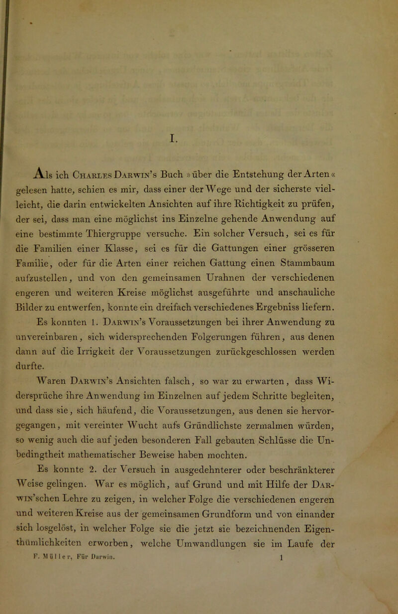 Ai s ich Charles Darwin’s Buch »über die Entstehung der Arten« gelesen hatte, schien es mir, dass einer der Wege und der sicherste viel- leicht, die darin entwickelten Ansichten auf ihre Richtigkeit zu prüfen, der sei, dass inan eine möglichst ins Einzelne gehende Anwendung auf eine bestimmte Thiergruppe versuche. Ein solcher Versuch, sei es für die Familien einer Klasse, sei es für die Gattungen einer grösseren Familie, oder für die Arten einer reichen Gattung einen Stammbaum aufzustellen, und von den gemeinsamen Urahnen der verschiedenen engeren und weiteren Kreise möglichst ausgeführte und anschauliche Bilder zu entwerfen, konnte ein dreifach verschiedenes Ergebniss liefern. Es konnten 1. Darwin’s Voraussetzungen bei ihrer Anwendung zu unvereinbaren, sich widersprechenden Folgerungen führen, aus denen dann auf die Irrigkeit der Voraussetzungen zurückgeschlossen werden durfte. Waren Darwin’s Ansichten falsch, so war zu erwarten, dass Wi- dersprüche ihre Anwendung im Einzelnen auf jedem Schritte begleiten, und dass sie, sich häufend, die Voraussetzungen, aus denen sie hervor- gegangen, mit vereinter Wucht aufs Gründlichste zermalmen würden, so wenig auch die auf jeden besonderen Fall gebauten Schlüsse die Un- bedingtheit mathematischer Beweise haben mochten. Es konnte 2. der Versuch in ausgedehnterer oder beschränkterer Weise gelingen. War es möglich, auf Grund und mit Hilfe der Dar- wiN’schen Lehre zu zeigen, in welcher Folge die verschiedenen engeren und weiteren Kreise aus der gemeinsamen Grundform und von einander sich losgelöst, in welcher Folge sie die jetzt sie bezeichnenden Eigen- thümlichkeiten erworben, welche Umwandlungen sie im Laufe der F. Müller, Für Darwin. 1