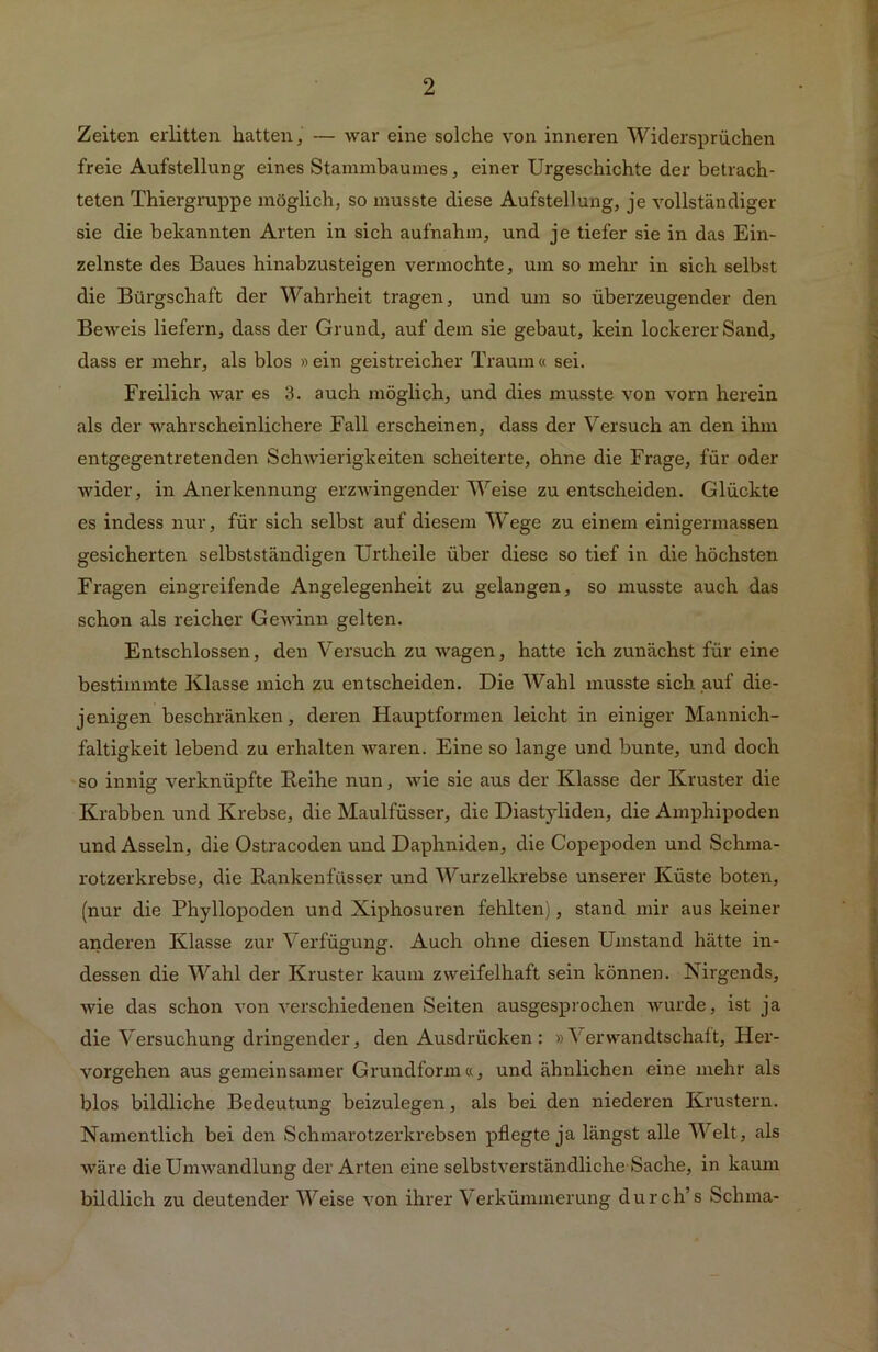 Zeiten erlitten hatten, — war eine solche von inneren Widersprüchen freie Aufstellung eines Stammbaumes, einer Urgeschichte der betrach- teten Thiergruppe möglich, so musste diese Aufstellung, je vollständiger sie die bekannten Arten in sich aufnahm, und je tiefer sie in das Ein- zelnste des Baues hinabzusteigen vermochte, um so mehr in sich selbst die Bürgschaft der Wahrheit tragen, und um so überzeugender den Beweis liefern, dass der Grund, auf dem sie gebaut, kein lockerer Sand, dass er mehr, als blos »ein geistreicher Traum« sei. Freilich war es 3. auch möglich, und dies musste von vorn herein als der wahrscheinlichere Fall erscheinen, dass der Versuch an den ihm entgegentretenden Schwierigkeiten scheiterte, ohne die Frage, für oder wider, in Anerkennung erzwingender Weise zu entscheiden. Glückte es indess nur, für sich selbst auf diesem Wege zu einem einigermassen gesicherten selbstständigen Urtheile über diese so tief in die höchsten Fragen eingreifende Angelegenheit zu gelangen, so musste auch das schon als reicher Gewinn gelten. Entschlossen, den Versuch zu wagen, hatte ich zunächst für eine bestimmte Klasse mich zu entscheiden. Die Wahl musste sich auf die- jenigen beschränken, deren Hauptformen leicht in einiger Mannich- faltigkeit lebend zu erhalten waren. Eine so lange und bunte, und doch so innig verknüpfte Reihe nun, wie sie aus der Klasse der Kruster die Krabben und Krebse, die Maulfüsser, die Diastyliden, die Amphipoden und Asseln, die Ostracoden und Daphniden, die Copepoden und Schma- rotzerkrebse, die Rankenfüsser und Wurzelkrebse unserer Küste boten, (nur die Phyllopoden und Xiphosuren fehlten), stand mir aus keiner anderen Klasse zur Verfügung. Auch ohne diesen Umstand hätte in- dessen die Wahl der Kruster kaum zweifelhaft sein können. Nirgends, wie das schon von verschiedenen Seiten ausgesprochen wurde, ist ja die Versuchung dringender, den Ausdrücken : »Verwandtschaft, Her- vorgehen aus gemeinsamer Grundform«, und ähnlichen eine mehr als blos bildliche Bedeutung beizulegen, als bei den niederen Krustern. Namentlich bei den Schmarotzerkrebsen pflegte ja längst alle Welt, als wäre die Umwandlung der Arten eine selbstverständliche Sache, in kaum bildlich zu deutender Weise von ihrer Verkümmerung durch’s Schma-