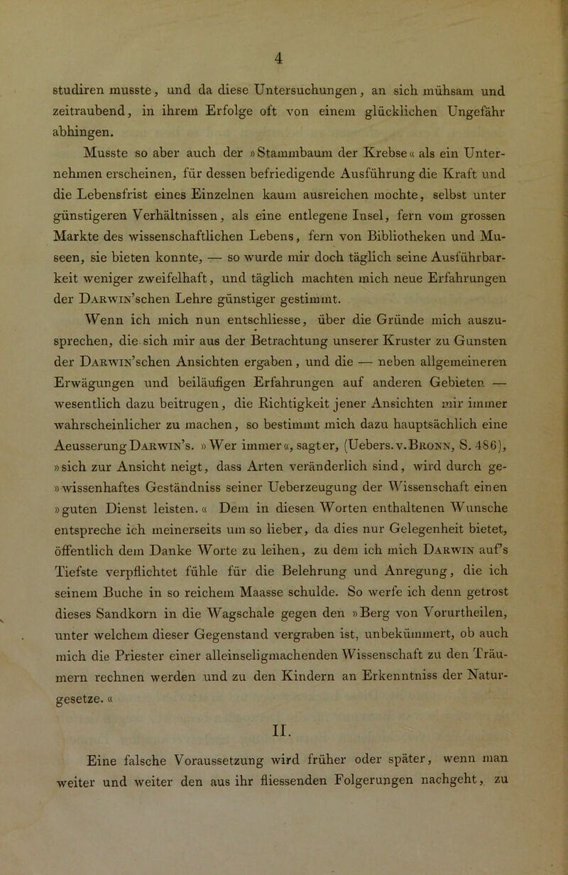 studiren musste, und da diese Untersuchungen, an sich mühsam und zeitraubend, in ihrem Erfolge oft von einem glücklichen Ungefähr abhingen. Musste so aber auch der »Stammbaum der Krebse« als ein Unter- nehmen erscheinen, für dessen befriedigende Ausführung die Kraft und die Lebensfrist eines Einzelnen kaum ausreichen mochte, selbst unter günstigeren Verhältnissen, als eine entlegene Insel, fern vom grossen Markte des wissenschaftlichen Lebens, fern von Bibliotheken und Mu- seen, sie bieten konnte, — so wurde mir doch täglich seine Ausführbar- keit weniger zweifelhaft, und täglich machten mich neue Erfahrungen der ÜARWiN’schen Lehre günstiger gestimmt. Wenn ich mich nun entschliesse, über die Gründe mich auszu- sprechen, die sich mir aus der Betrachtung unserer Kruster zu Gunsten der ÜARwiN’schen Ansichten ergaben, und die — neben allgemeineren Erwägungen und beiläufigen Erfahrungen auf anderen Gebieter. — wesentlich dazu beitrugen, die Richtigkeit jener Ansichten mir immer wahrscheinlicher zu machen, so bestimmt mich dazu hauptsächlich eine AeusserungÜARWiN’s. »Wer immer «, sagt er, (Uebers.v.Bronn, S. 486), »sich zur Ansicht neigt, dass Arten veränderlich sind, wird durch ge- »wissenhaftes Geständniss seiner Ueberzeugung der Wissenschaft einen »guten Dienst leisten.« Dem in diesen Worten enthaltenen Wunsche entspreche ich meinerseits um so lieber, da dies nur Gelegenheit bietet, öffentlich dem Danke Worte zu leihen, zu dem ich mich Darwin auf’s Tiefste verpflichtet fühle für die Belehrung und Anregung, die ich seinem Buche in so reichem Maasse schulde. So werfe ich denn getrost dieses Sandkorn in die Wagschale gegen den »Berg von Vorurtheilen, unter welchem dieser Gegenstand vergraben ist, unbekümmert, ob auch mich die Priester einer alleinseligmachenden Wissenschaft zu den Träu- mern rechnen werden und zu den Kindern an Erkenntniss der Natur- gesetze. « II. Eine falsche Voraussetzung wird früher oder später, wenn man weiter und weiter den aus ihr fliessenden Folgerungen nachgeht, zu