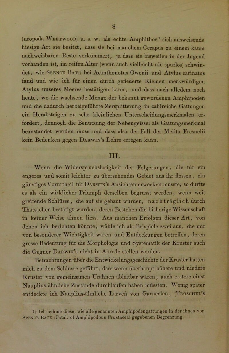 (uropoda Weetwood) u. s. w. als echte Amphithoe1 * sich ausweisende hiesige Art sie besitzt, dass sie bei manchem Cerapus zu einem kaum nachweisbaren Reste verkümmert, ja dass sie bisweilen in der Jugend vorhanden ist, im reifen Alter (wenn auch vielleicht nie spurlos) schwin- det, wie Sfence Bäte bei Acanthonotus Owenii und Atylus carinatus fand und wie ich für einen durch gefiederte Kiemen merkwürdigen Atylus unseres Meeres bestätigen kann, und dass nach alledem noch heute, wo die wachsende Menge der bekannt gewordenen Amphipoden und die dadurch herbeigeführte Zersplitterung in zahlreiche Gattungen ein Herabsteigen zu sehr kleinlichen Unterscheidungsmerkmalen er- fordert, dennoch die Benutzung der Nebengeissel als Gattungsmerkmal beanstandet werden muss und dass also der Fall der Melita Fresnelii kein Bedenken gegen Darwin’s Lehre erregen kann. III. Wenn die Widerspruchslosigkeit der Folgerungen, die für ein engeres und somit leichter zu übersehendes Gebiet aus ihr flössen, ein günstiges Vorurtheil fürÜARWiN’s Ansichten erwecken musste, so durfte es als ein wirklicher Triumph derselben begrüsst werden, wenn weit greifende Schlüsse, die auf sie gebaut wurden, nachträglich durch Thatsachen bestätigt wurden, deren Bestehen die bisherige Wissenschaft in keiner Weise ahnen liess. Aus manchen Erfolgen dieser Art, von denen ich berichten könnte, wähle ich als Beispiele zwei aus, die mir von besonderer Wichtigkeit waren und Entdeckungen betreffen, deren grosse Bedeutung für die Morphologie und Systematik der Kruster auch die Gegner Darwin7’s nicht in Abrede stellen werden. Betrachtungen über die Entwickelungsgeschichte der Kruster hatten mich zu dem Schlüsse geführt, dass wenn überhaupt höhere und niedere Kruster von gemeinsamen Urahnen ableitbar wären, auch erstere einst Nauplius-ähnliche Zustände durchlaufen haben müssten. Wenig später entdeckte ich Nauplius-ähnliche Larven von Garneelen, (Troschel’s 1) Ich nehme diese, wie alle genannten Amphipodengattungen in der ihnen von SPENCE Bäte (Catal. of Amphipodous Crustacea) gegebenen Begrenzung.