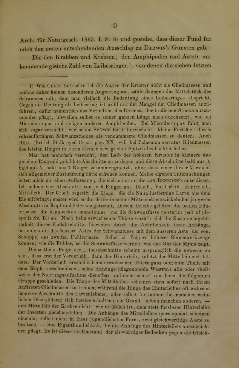 Arch. für Natuvgesch. 1863. I. S. 8) und gestehe, dass dieser Fund für mich den ersten entscheidenden Ausschlag zu Darwin’s Gunsten gab. Die den Krabben und Krebsen , den Amphipoden und Asseln zu- kommende gleiche Zahl von Leibesringen von denen die sieben letzten 1) Wie Claus betrachte ich die Augen der Kruster nicht als Gliedmassen und rechne daher keinen besonderen Augenring an, zähle dagegen das Mittelstück des Schwanzes mit, dem man vielfach die Bedeutung eines Leibesringes abspricht. Gegen die Deutung als Leibesring ist wohl nur der Mangel der Gliedmassen anzu- führen, dafür namentlich das Verhalten des Darmes, der in diesem Stücke auszu- münden pflegt, bisweilen selbst es seiner ganzen Länge nach durchsetzt, wie bei Microdeutopus und einigen anderen Amphipoden. Bei Microdeutopus fühlt man sich sogar versucht, wie schon Spence Bäte hervorhebt, kleine Fortsätze dieses röhrenförmigen Schwanzstückes als verkümmerte Gliedmassen zu deuten. Auch Bell (British Stalk-eyed Crust. pag. XX) will bei Palaemon serratus Gliedmassen des letzten Ringes in Form kleiner beweglicher Spitzen beobachtet haben. Man hat mehrfach versucht, den Leib der höheren Kruster in kleinere aus gleicher Ringzahl gebildete Abschnitte zu zerlegen und diese Abschnitte bald aus 3, bald aus 5, bald aus 7 Ringen zusammengesetzt, ohne dass einer dieser Versuche sich allgemeiner Zustimmung hätte erfreuen können. Meine eigenen Untersuchungen leiten mich zu einer Auffassung , die sich nahe an die vAN Beneden’s ansehliesst. Ich nehme vier Abschnitte von je 5 Ringen an: Urleib, Vorderleib, Hinterleib, Mittelleib. Der Urleib begreift die Ringe, die die Naupliusförmige Larve aus dem Eie mitbringt; später wird er durch die in seiner Mitte sich entwickelnden jüngeren Abschnitte in Kopf und Schwanz getrennt. Diesem Urieibe gehören die beiden Füh- lerpaare, die Kinnbacken (mandibulae) und die Schwanzfüsse (posterior pair of ple- opoda Sp. B.) an. Noch beim erwachsenen Thiere verräth sich die Zusammengehö- rigkeit dieser Endabschnitte bisweilen durch die Aehnlichkeit ihrer Anhänge, besonders die des äussern Astes der Schwanzfüsse mit dem äusseren Aste (der sog. Schuppe) des zweiten Fühlerpaars. Selbst zu Trägern höherer Sinneswerkzeuge können, wie die Fühler, so die Schwanzfüsse werden, wie das Ohr der Mysis zeigt. Die zeitliche Folge der Leibesabschnitte scheint ursprünglich die gewesen zu sein, dass erst der Vorderleib, dann der Hinterleib, zuletzt der Mittelleib sich bil- dete. Der Vorderleib erscheint beim erwachsenen Thiere ganz oder zum Theile mit dem Kopfe verschmolzen, seine Anhänge (diagonopoda Westw.) alle oder theil- weise der Nahrungsaufnahme dienstbar und meist scharf von denen der folgenden Gruppe geschieden. Die Ringe des Mittelleibes scheinen stets sofort nach ihrem Auftreten Gliedmassen zu treiben, während die Ringe des Hinterleibes oft während längerer Abschnitte des Larvenlebens, oder selbst für immer (bei manchen weib- lichen Diastylideen) sich fusslos erhalten; ein Grund, neben manchen anderen, — den Mittelleib der Krebse nicht, wie es üblich ist, dem stets fusslosen Hinterleibe der Insecten gleichzustellen. Die Anhänge des Mittelleibes (pereiopoda) scheinen niemals, selbst nicht in ihrer jugendlichsten Form, zwei gleichwerthige Aeste zu besitzen, — eine Eigenthümlichkeit, die die Anhänge des Hinterleibes auszuzeich- nen pflegt. Es ist dieses einUmstand, der alsAvichtiges Bedenken gegen die Gleich-