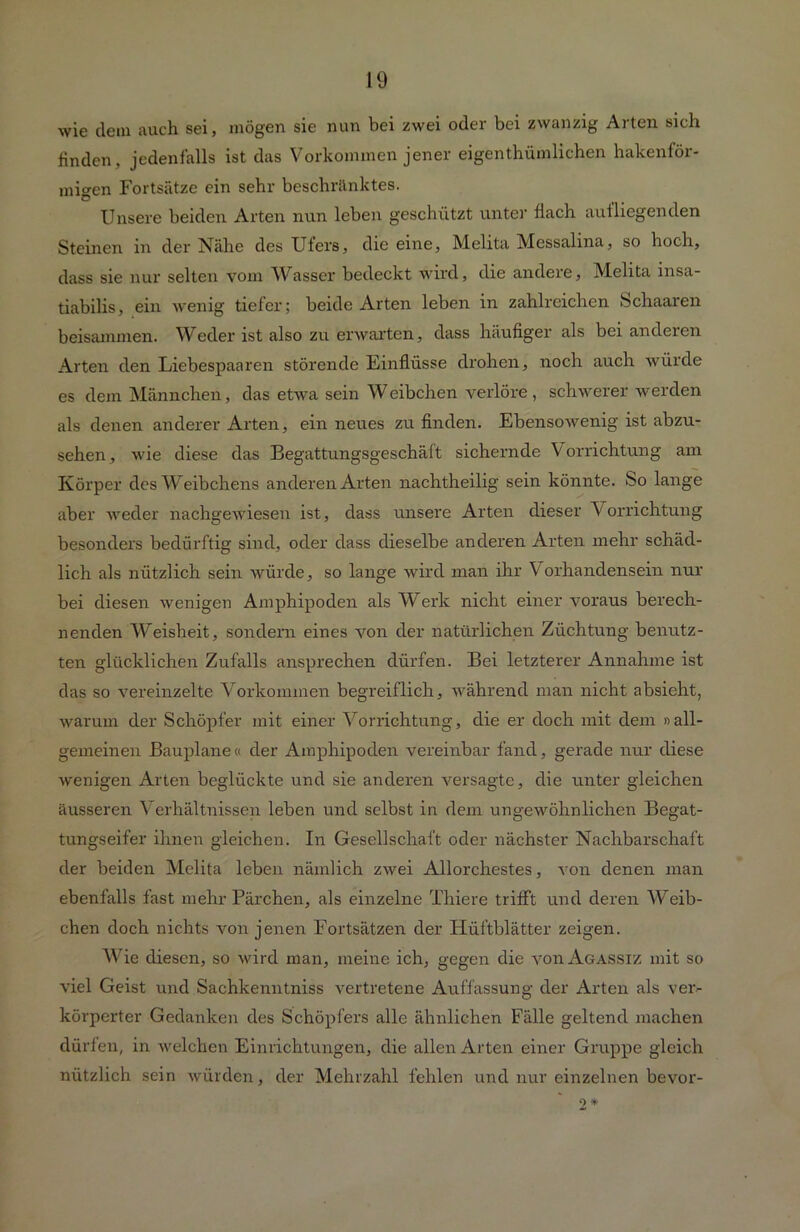 wie dem auch sei, mögen sie nun bei zwei oder bei zwanzig Arten sich finden, jedenfalls ist das Vorkommen jener eigenthümlichen hakenför- migen Fortsätze ein sehr beschränktes. Unsere beiden Arten nun leben geschützt unter flach aufliegenden Steinen in der Nähe des Ufers, die eine, Melita Messalina, so hoch, dass sie nur selten vom Wasser bedeckt wird, die andere, Melita insa- tiabilis, ein wenig tiefer; beide Arten leben in zahlreichen Schaaren beisammen. Weder ist also zu erwarten, dass häufiger als bei anderen Arten den Liebespaaren störende Einflüsse drohen, noch auch würde es dem Männchen, das etwa sein Weibchen verlöre, schwerer werden als denen anderer Arten, ein neues zu finden. Ebensowenig ist abzu- sehen, wie diese das Begattungsgeschäft sichernde Vorrichtung am Körper des Weibchens anderen Arten nachtheilig sein könnte, So lange aber weder nachgewiesen ist, dass unsere Arten dieser Vorrichtung besonders bedürftig sind, oder dass dieselbe anderen Arten mehr schäd- lich als nützlich sein würde, so lange wird man ihr Vorhandensein nur bei diesen wenigen Amphipoden als Werk nicht einer voraus berech- nenden Weisheit, sondern eines von der natürlichen Züchtung benutz- ten glücklichen Zufalls ansprechen dürfen. Bei letzterer Annahme ist das so vereinzelte Vorkommen begreiflich, während man nicht absieht, warum der Schöpfer mit einer Vorrichtung, die er doch mit dem «all- gemeinen Bauplane « der Amphipoden vereinbar fand, gerade nur diese wenigen Arten beglückte und sie anderen versagte, die unter gleichen äusseren Verhältnissen leben und selbst in dem ungewöhnlichen Begat- tungseifer ihnen gleichen. In Gesellschaft oder nächster Nachbarschaft der beiden Melita leben nämlich zwei Allorchestes, von denen man ebenfalls fast mehr Pärchen, als einzelne Thiere trifft und deren Weib- chen doch nichts von jenen Fortsätzen der Hüftblätter zeigen. Wie diesen, so wird man, meine ich, gegen die voiiAgassiz mit so viel Geist und Sachkenntniss vertretene Auffassung der Arten als ver- körperter Gedanken des Schöpfers alle ähnlichen Fälle geltend machen dürfen, in welchen Einrichtungen, die allen Arten einer Gruppe gleich nützlich sein würden, der Mehrzahl fehlen und nur einzelnen bevor- * 2*