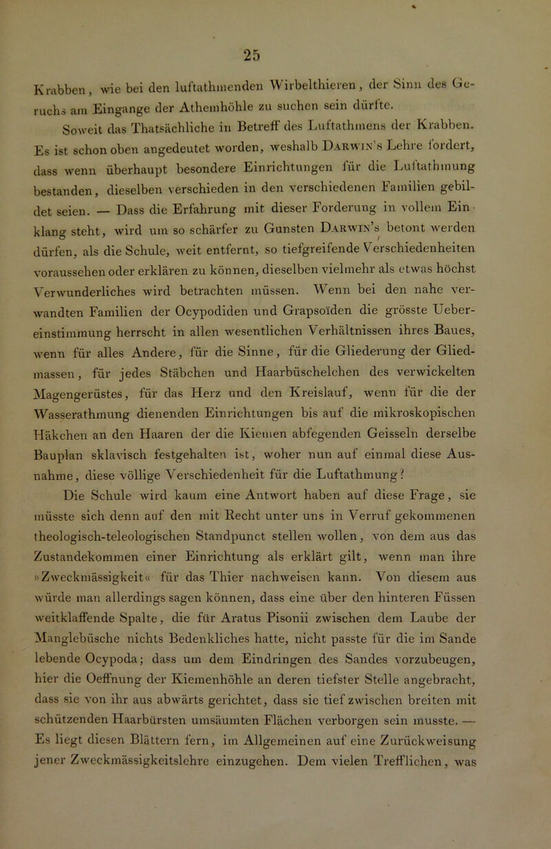 Krabben, wie bei (len luftathmenden Wirbelthieren, der Sinn des Ge- ruchs am Eingänge der Athemhöhle zu suchen sein dürfte. Soweit das Thatsächliche in Betreff des Luftathmens der Krabben. Es ist schon oben angedeutet worden, weshalb Darwin s Lehre lordert, dass wenn überhaupt besondere Einrichtungen für die Luftathmung bestanden, dieselben verschieden in den verschiedenen Familien gebil- det seien. — Dass die Erfahrung mit dieser Forderung in vollem Ein klano- steht, wird um so schärfer zu Gunsten Darwin’s betont werden dürfen, als die Schule, weit entfernt, so tiefgreifende Verschiedenheiten voraussehen oder erklären zu können, dieselben vielmehr als etwas höchst Verwunderliches wird betrachten müssen. Wenn bei den nahe ver- wandten Familien der Ocypodiden und Grapsoiden die grösste Ueber- einstimmung herrscht in allen wesentlichen Verhältnissen ihres Baues, wenn für alles Andere, für die Sinne, für die Gliederung der Glied- massen, für jedes Stäbchen und Haarbüschelchen des verwickelten Magengerüstes, für das Herz und den Kreislauf, wenn für die der Wasserathmung dienenden Einrichtungen bis auf die mikroskopischen Häkchen an den Haaren der die Kiemen abfegenden Geissein derselbe Bauplan sklavisch festgehalten ist, woher nun auf einmal diese Aus- nahme, diese völlige Verschiedenheit für die Luftathmung? Die Schule wird kaum eine Antwort haben auf diese Frage, sie müsste sich denn auf den mit Recht unter uns in Verruf gekommenen theologisch-teleologischen Standpunct stellen wollen, von dem aus das Zustandekommen einer Einrichtung als erklärt gilt, wenn man ihre »Zweckmässigkeit« für das Thier nachweisen kann. Von diesem aus würde man allerdings sagen können, dass eine über den hinteren Füssen weitklaffende Spalte, die für Aratus Pisonii zwischen dem Laube der Manglebiische nichts Bedenkliches hatte, nicht passte für die im Sande lebende Ocypoda; dass um dem Eindringen des Sandes vorzubeugen, hier die Oeffnung der Kiemenhöhle an deren tiefster Stelle angebracht, dass sie von ihr aus abwärts gerichtet, dass sie tief zwischen breiten mit schützenden Haarbürsten umsäumten Flächen verborgen sein musste. — Es liegt diesen Blättern fern, im Allgemeinen auf eine Zurückweisung jener Zweckmässigkeitslehre einzugehen. Dem vielen Trefflichen, was