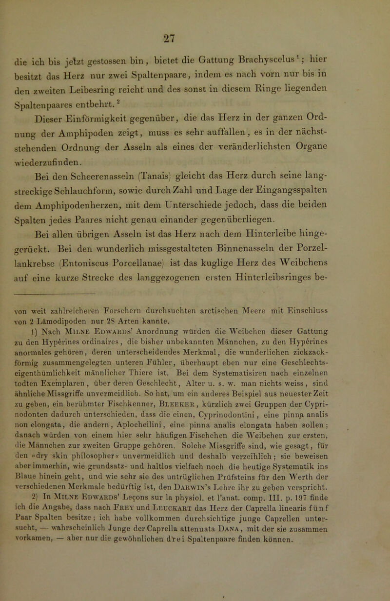 die ich bis jetzt gestossen bin, bietet die Gattung Brachyscelus * 1; hier besitzt das Herz nur zwei Spaltenpaare, indem es nach vorn nur bis in den zweiten Leibesring reicht und des sonst in diesem Ringe liegenden Spaltenpaares entbehrt.2 Dieser Einförmigkeit gegenüber, die das Herz in der ganzen Ord- nung der Amphipoden zeigt, muss es sehr auffallen, es in der nächst- stehenden Ordnung der Asseln als eines der veränderlichsten Organe wiederzufinden. Bei den Scheerenasseln (Tanais) gleicht das Herz durch seine lang- streckige Schlauchform, sowie durch Zahl und Lage der Eingangsspalten dem Amphipodenherzen, mit dem L^nterschiede jedoch, dass die beiden Spalten jedes Paares nicht genau einander gegenüberliegen. Bei allen übrigen Asseln ist das Herz nach dem Hinterleibe hinge- gerückt. Bei den wunderlich missgestalteten Binnenasseln der Porzel- lankrebse Entoniscus Porcellanae) ist das kuglige Herz des Weibchens auf eine kurze Strecke des langgezogenen ei sten Hinterleibsringes be- von weit zahlreicheren Forschern durchsuchten arctischen Meere mit Einschluss von 2 Lämodipoden nur 2S Arten kannte. 1) Nach Milne Edwards’ Anordnung würden die Weibchen dieser Gattung zu den Hyperines ordinaires, die bisher unbekannten Männchen, zu den Hyperines anormales gehören, deren unterscheidendes Merkmal, die wunderlichen zickzack- förmig zusammengelegten unteren Fühler, überhaupt eben nur eine Geschlechts- eigenthümlichkeit männlicher Thiere ist. Bei dem Systematisiren nach einzelnen todten Exemplaren , über deren Geschlecht, Alter u. s. w. man nichts weiss, sind ähnliche Missgriffe unvermeidlich. So hat, um ein anderes Beispiel aus neuester Zeit zu geben, ein berühmter Fischkenner, Bleeker, kürzlich zwei Gruppen der Cypri- nodonten dadurch unterschieden, dass die einen, Cyprinodontini, eine pinna analis non elongata, die andern, Aplocheilini, eine pinna analis elongata haben sollen; danach würden von einem hier sehr häufigen Fischchen die Weibchen zur ersten, die Männchen zur zweiten Gruppe gehören. Solche Missgriffe sind, wie gesagt, für den »dry skin philosopher« unvermeidlich und deshalb verzeihlich; sie beweisen aber immerhin, wie grundsatz- und haltlos vielfach noch die heutige Systematik ins Blaue hinein geht, und wie sehr sie des untrüglichen Prüfsteins für den Werth der verschiedenen Merkmale bedürftig ist, den Darwin’s Lehre ihr zu geben verspricht. 2) In Milne Edwards’ Lecons sur la physiol. et l’anat. comp. III. p. 197 finde ich die Angabe, dass nach Frey und Leuckart das Herz der Caprella linearis fünf Paar Spalten besitze; ich habe vollkommen durchsichtige junge Caprellen unter- sucht, — wahrscheinlich Junge der Caprella altenuata Dana, mit der sie zusammen vorkamen, — aber nur die gewöhnlichen drei Spaltenpaare finden können.