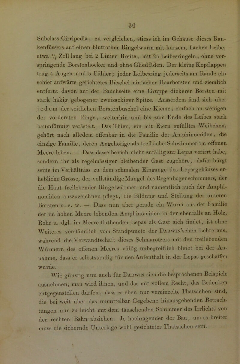 Subclass Cirripedia« zu vergleichen, stiess ich im Gehäuse dieses Ran- kenfüssers auf einen blutrothen Ringelwunn mit kurzem, flachen Leibe, etwa y2 Zolllang bei 2 Linien Breite, mit 25 Leibesringeln, ohne vor- springende Borstenhöcker und ohne Gliedfäden. Der kleine Kopflappen trug 4 Augen und 5 Fühler; jeder Leibesring jederseits am Bande ein schief aufwärts gerichtetes Büschel einfacher Haarborsten und ziemlich entfernt davon auf der Bauchseite eine Gruppe dickerer Borsten mit stark hakig gebogener zweizackiger Spitze. Ausserdem fand sich über jede in der seitlichen Borstenbüschel eine Kieme, einfach an wenigen der vordersten Ringe, weiterhin und bis zum Ende des Leibes stark baumförmig verästelt. Das Thier, ein mit Eiern gefülltes Weibchen, gehört nach alledem offenbar in die Familie der Amphinomiden, die einzige Familie, deren Angehörige als treffliche Schwimmer im offenen Meere leben. — Dass dasselbe sich nicht zufällig zur Lepas verirrt habe, sondern ihr als regelmässiger bleibender Gast zugehöre, dafür bürgt seine im Verhältniss zu dem schmalen Eingänge des Lepasgehäuses er- hebliche Grösse, der vollständige Mangel des Regenbogenschimmers, der die Haut freilebender Ringelwürmer und namentlich auch der Amphi- nomiden auszuzeichnen pflegt, die Bildung und Stellung der unteren Borsten u. s. w. — Dass nun aber gerade ein Wurm aus der Familie der im hohen Meere lebenden Amphinomiden in der ebenfalls an FIolz, Rohr u. dgl. im Meere fluthcnden Lepas als Gast sich findet, ist ohne Weiteres verständlich vom Standpuncte der DARWiidschen Lehre aus, während die Verwandtschaft dieses Schmarotzers mit den freilebenden Würmern des offenen Meeres völlig unbegreiflich bleibt bei der An- nahme, dass er selbstständig für den Aufenthalt in der Lepas geschaffen wurde. Wie günstig nun auch für Darwin sich die besprochenen Beispiele ausnehmen, man wird ihnen, und das mit vollem Recht, das Bedenken entgegenstellen dürfen, dass es eben nur vereinzelte Thatsachen sind, die bei weit über das unmittelbar Gegebene hinausgehenden Betrach- tungen nur zu leicht mit dem täuschenden Schimmer des Irrlichts von der rechten Bahn abziehen. Je hochragender der Bau, um so breiter muss die sichernde Unterlage wohl gesichteter lhatsachen sein.