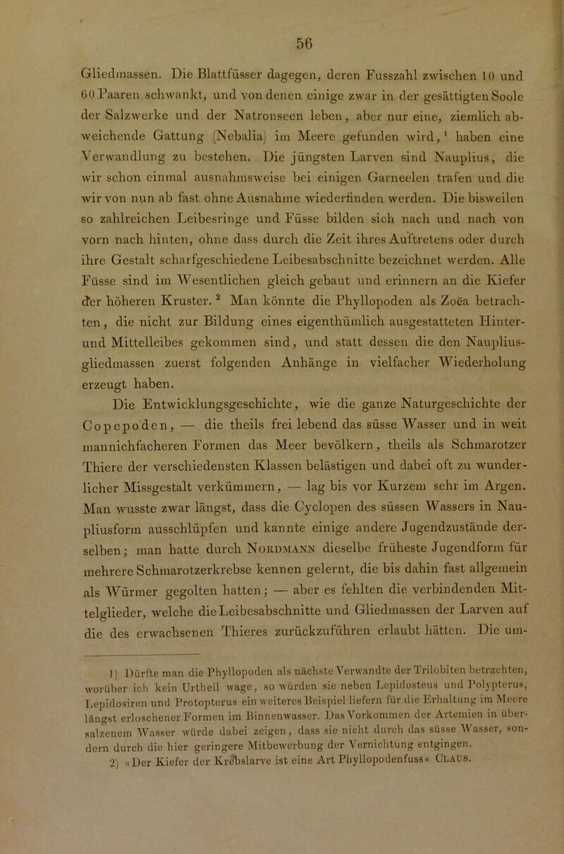 Gliedmassen. Die Blattfüsser dagegen, deren Fusszahl zwischen 10 und 60 Paaren schwankt, und von denen einige zwar in der gesättigten Soole der Salzwerke und der Natronseen leben, aber nur eine, ziemlich ab- weichende Gattung (Nebalia) im Meere gefunden wird,1 haben eine Verwandlung zu bestehen. Die jüngsten Larven sind Nauplius, die wir schon einmal ausnahmsweise bei einigen Garneelen trafen und die wir von nun ab fast ohne Ausnahme wiederfinden werden. Die bisweilen so zahlreichen Leibesringe und Füsse bilden sich nach und nach von vorn nach hinten, ohne dass durch die Zeit ihres Auftretens oder durch ihre Gestalt scharfgeschiedene Leibesabschnitte bezeichnet werden. Alle Füsse sind im Wesentlichen gleich gebaut und erinnern an die Kiefer efer höheren Kruster. 2 Man könnte die Phyllopoden als Zoea betrach- ten, die nicht zur Bildung eines eigenthümlich ausgestatteten Hinter- und Mittelleibes gekommen sind, und statt dessen die den Nauplius- gliedmassen zuerst folgenden Anhänge in vielfacher Wiederholung erzeugt haben. Die Entwicklungsgeschichte, wie die ganze Naturgeschichte der Copepöden, — die theils frei lebend das süsse Wasser und in weit mannichfacheren Formen das Meer bevölkern, theils als Schmarotzer Thiere der verschiedensten Klassen belästigen und dabei oft zu wunder- licher Missgestalt verkümmern, — lag bis vor Kurzem sehr im Argen. Man wusste zwar längst, dass die Cyclopen des süssen Wassers in Nau- pliusform ausschlüpfen und kannte einige andere Jugendzustände der- selben; man hatte durch Nordmann dieselbe früheste Jugendform für mehrere Schmarotzerkrebse kennen gelernt, die bis dahin fast allgemein als Würmer gegolten hatten; — aber es fehlten die verbindenden Mit- telglieder, welche dieLeibcsabschnitte und Gliedmassen der Larven auf die des erwachsenen Thieres zurückzuführen erlaubt hätten. Die um- 1) Dürfte man die Phyllopoden als nächste Verwandte der Trilobiten betrachten, worüber ich kein Urtheil wage, so würden sie neben Lepidosteus und Polypterus, Lepidosiren und Protopterus ein weiteres Beispiel liefern für die Erhaltung im Meere längst erloschener Formen im Binnenwasser. Das Vorkommen der Artenden in über- salzenem Wasser würde dabei zeigen, dass sie nicht durch das süsse Wasser, son- dern durch die hier geringere Mitbewerbung der Vernichtung entgingen. 2) »Der Kiefer der Krebslarve ist eine Art Phyllopodenfuss« Claus.