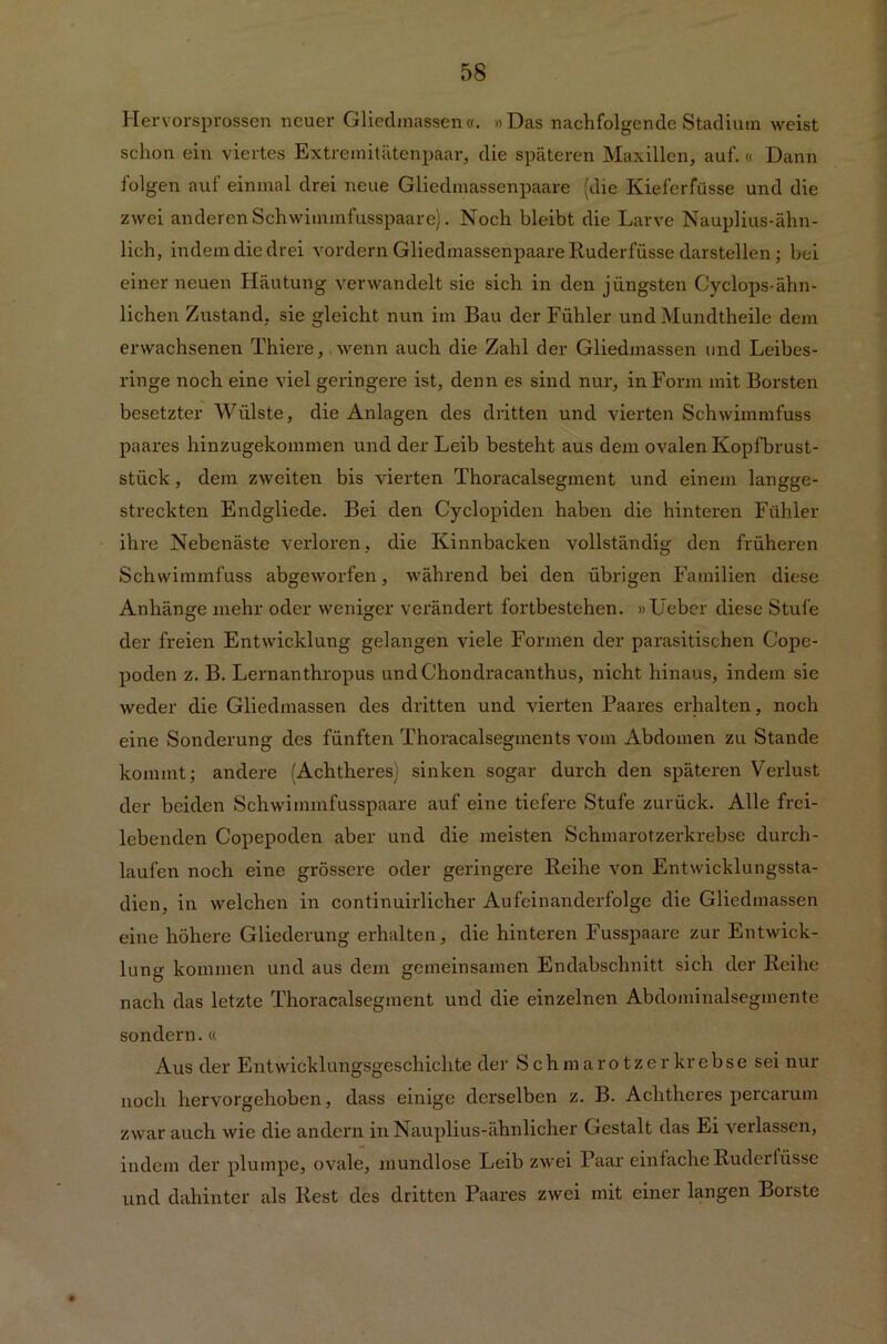 Hervorsprossen neuer Gliedmassen«. «Das nachfolgende Stadium weist schon ein viertes Extremitätenpaar, die späteren Maxillen, auf.« Dann folgen auf einmal drei neue Gliedmassenpaare (die Kieferfüsse und die zwei anderen Schwimmfusspaare). Noch bleibt die Larve Nauplius-ähn- lich, indem die drei vordem Gliedmassenpaare Ruderfüsse darstellen ; bei einer neuen Häutung verwandelt sie sich in den jüngsten Cyclops-ähn- lichen Zustand, sie gleicht nun im Bau der Fühler und Mundtheile dem erwachsenen Thiere, wenn auch die Zahl der Gliedmassen und Leibes- ringe noch eine viel geringere ist, denn es sind nur, in Form mit Borsten besetzter Wülste, die Anlagen des dritten und vierten Schwimmfuss paares hinzugekommen und der Leib besteht aus dem ovalen Kopfbrust- stück , dem zweiten bis vierten Thoracalsegment und einem langge- streckten Endgliede. Bei den Cyclopiden haben die hinteren Fühler ihre Nebenäste verloren, die Kinnbacken vollständig den früheren Schwimmfuss abgeworfen, während bei den übrigen Familien diese Anhänge mehr oder weniger verändert fortbestehen. »Leber diese Stufe der freien Entwicklung gelangen viele Formen der parasitischen Cope- poden z. B. Lernanthropus und Chondracanthus, nicht hinaus, indem sie weder die Gliedmassen des dritten und vierten Paares erhalten, noch eine Sonderung des fünften Thoracalsegments vom Abdomen zu Stande kommt; andere (Achtheres) sinken sogar durch den späteren Verlust der beiden Schwimmfusspaare auf eine tiefere Stufe zurück. Alle frei- lebenden Copepoden aber und die meisten Schmarotzerkrebse durch- laufen noch eine grössere oder geringere Reihe von Entwicklungssta- dien, in welchen in continuirlicher Aufeinanderfolge die Gliedmassen eine höhere Gliederung erhalten, die hinteren Fusspaare zur Entwick- lung kommen und aus dem gemeinsamen Endabschnitt sich der Reihe nach das letzte Thoracalsegment und die einzelnen Abdominalsegmente sondern. « Aus der Entwicklungsgeschichte der Schmarotzer krebse sei nur noch hervorgehoben, dass einige derselben z. B. Achtheres percarum zwar auch wie die andern in Nauplius-ähnlicher Gestalt das Ei verlassen, indem der plumpe, ovale, mundlose Leib zwei Paar einfache Ruderlüsse und dahinter als Rest des dritten Paares zwei mit einer langen Borste