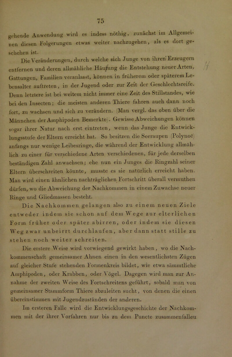 gehende Anwendung wird es indess nöthig, zunächst im Allgemei- nen diesen Folgerungen etwas weiter nachzugehen, als es dort ge- schehen ist. Die Veränderungen, durch welche sich Junge von ihren Erzeugern entfernen und deren allmähliche Häu/ung die Entstehung neuer Arten, Gattungen, Familien veranlasst, können in früherem oder späteiem Le- bensalter aul'treten, in der Jugend oder zur Zeit der Geschlechtsreife. Denn letztere ist bei weitem nicht immer eine Zeit des Stillstandes, wie bei den Insecten; die meisten anderen Thiere fahlen auch dann noch fort, zu wachsen und sich zu verändern. (Man vergl. das oben über che Männchen der Amphipoden Bemerkte). Gewisse Abweichungen können sogar ihrer Natur nach erst eintreten, wenn das Junge die Entwick- lungsstufe der Eltern erreicht hat. So besitzen die Seeraupen (Polynoe) anfangs nur wenige Leibesringe, die während der Entwicklung allmäh- lich zu einer für verschiedene Arten verschiedenen, für jede derselben beständigen Zahl an wachsen; ehe nun ein Junges die Ringzahl seiner Eltern überschreiten könnte, musste es sie natürlich erreicht haben. Man wird einen ähnlichen nachträglichen Fortschritt überall vennuthen dürfen, -wo die Abweichung der Nachkommen in einem Zuwachse neuer Ringe und Gliedmassen besteht. Die Nachkommen gelangen also zu einem neuen Ziele entweder indem sie schon auf dem Wege zur elterlichen Form früher oder später a b i r r e n, oder indem sie diesen Weg zwar unbeirrt durchlaufen, aber dann statt stille zu stehen noch weiter schreiten. Die erstere Weise wird vorwiegend gewirkt haben, wo die Nach- kommenschaft gemeinsamer Ahnen einen in den wesentlichsten Zügen auf gleicher Stufe stehenden Formenkreis bildet, wie etwa sämmtliche Amphipoden, oder Krabben, oder Vögel. Dagegen wird man zur An- nahme der zweiten Weise des Fortschreitens geführt, sobald man von gemeinsamer Stammform Thiere abzuleiten sucht, von denen die einen übereinstimmen mit Jugendzuständen der anderen. Im ersteren Falle wird die Entwicklungsgeschichte der Nachkom- men mit der ihrer Vorfahren nur bis zu dem Puncte zusammenfalleu