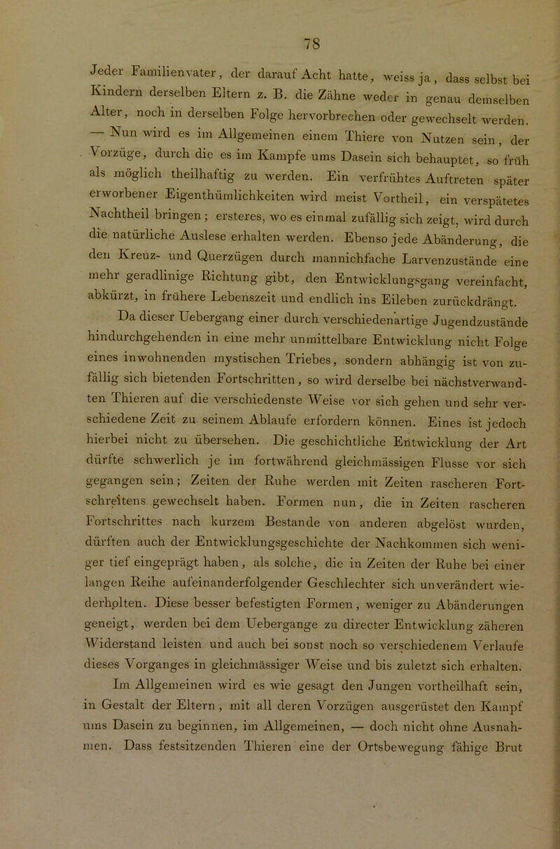 Jeder Familienvater, der darauf Acht hatte, weissja, dass selbst bei Kindern derselben Eltern z. B. die Zähne weder in genau demselben Alter, noch in derselben Folge hervorbrechen oder gewechselt werden. — Nun wird es im Allgemeinen einem Thiere von Nutzen sein, der Vorzüge, durch die es im Kampfe ums Dasein sich behauptet, so früh als möglich theilhaftig zu werden. Ein verfrühtes Auftreten später erworbener Eigentümlichkeiten wird meist Vortheil, ein verspätetes Nachteil bringen ; ersteres, wo es einmal zufällig sich zeigt, wird durch die natürliche Auslese erhalten werden. Ebenso jede Abänderung, die den Kreuz- und Querzügen durch mannichfache Larvenzustände eine mehi geradlinige Richtung gibt, den Entwicklungsgang vereinfacht, abkürzt, in frühere Lebenszeit und endlich ins Eileben zurückdrängt. Da dieser Uebergang einer durch verschiedenartige Jugendzustände hindurchgehenden in eine mehr unmittelbare Entwicklung nicht Folge eines in wohnenden mystischen Triebes, sondern abhängig ist von zu- fällig sich bietenden Foi tschntten, so wird derselbe bei nächstverwand- ten Ihieien aut die verschiedenste Weise vor sich gehen und sehr ver- schiedene Zeit zu seinem Ablaufe erfordern können. Eines ist jedoch hierbei nicht zu übersehen. Die geschichtliche Entwicklung der Art dürfte schwerlich je im fortwährend gleichinässigen Flusse vor sich gegangen sein; Zeiten der Ruhe werden mit Zeiten rascheren Fort- schi eitens .gewechselt haben. Formen nun, die m Zeiten rascheren Fortschrittes nach kurzem Bestände von anderen abgelöst wurden, dürften auch der Entwicklungsgeschichte der Nachkommen sich weni- ger tief eingeprägt haben, als solche, die in Zeiten der Ruhe bei einer langen Reihe aufeinanderfolgender Geschlechter sich unverändert wie- derholten. Diese besser befestigten Formen, weniger zu Abänderungen geneigt, werden bei dem üebergange zu directer Entwicklung zäheren Widerstand leisten und auch bei sonst noch so verschiedenem Verlaufe dieses Vorganges in gleichmässiger V^eise und bis zuletzt sich erhalten. Im Allgemeinen wird es wie gesagt den Jungen vortheilhaft sein, in Gestalt der Eltern , mit all deren Vorzügen ausgerüstet den Kampf ums Dasein zu beginnen, im Allgemeinen, — doch nicht ohne Ausnah- men. Dass festsitzenden Thieren eine der Ortsbewegung fähige Brut