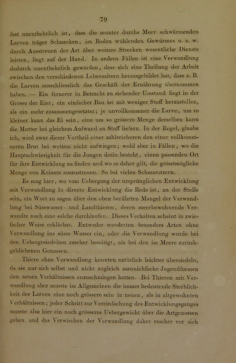 fast unentbehrlich ist, dass die munter durchs Meer schwärmenden Larven träger Schnecken, im Boden wühlenden Gewürmes u. s. w. durch Ausstreuen der Art über weitere Strecken wesentliche Dienste leisten, liegt auf der Hand. In andern Fällen ist eine Verwandlung dadurch unentbehrlich geworden, dass sich eine Iheilung der Arbeit zwischen den verschiedenen Lebensaltern herausgebildet hat, dass z. B. die Larven ausschliesslich das Geschäft der Ernährung übernommen haben. — Ein fernerer in Betracht zu ziehender Umstand liegt in der Grösse der Eier, ein einfacher Bau ist mit weniger Stoff herzustellen, als ein mehr zusammengesetzter; je unvollkommner die Larve, umso kleiner kann das Ei sein, eine um so grössere Menge derselben kann die Mutter bei gleichem Aufwand an Stoff liefern. In der Regel, glaube ich, wird zwar dieser Vortheil einer zahlreicheren den einer vollkomm- neren Brut bei weitem nicht aufwiegen; wohl aber in Fällen, wo die Hauptschwierigkeit für die Jungen darin besteht, einen passenden Ort für ihre Entwicklung zu finden und wo es daher gilt, die grösstmögliche Menge von Keimen auszustreuen. So bei vielen Schmarotzern. Es mag hier, wo vom Uebergang der ursprünglichen Entwicklung mit Verwandlung in directe Entwicklung die Rede ist, an der Stelle sein, ein Wort zu sagen über den oben berührten Mangel der Verwand- lung bei Süsswasser- und Landthieren, deren meerbewohnende Ver- wandte noch eine solche durchlaufen. Dieses Verhalten scheint in zwie- facher Weise erklärbar. Entweder wandelten besonders Arten ohne Verwandlung ins süsse Wasser ein, oder die Verwandlung wurde bei den Uebergesiedelten rascher beseitigt, als bei den im Meere zurück- gebliebenen Genossen. Thiere ohne Verwandlung konnten natürlich leichter übersiedeln, da sie nur sich selbst und nicht zugleich mannichfache Jugendformen den neuen Verhältnissen anzuschmiegen hatten. Bei Thieren mit Ver- wandlung aber musste im Allgemeinen die immer bedeutende Sterblich- keit der Larven eine noch grössere sein in neuen, als in altgewohnten \ erhältnissen ; jeder Schritt zur Y ereinfachung des Entwicklungsganges musste also hier ein noch grösseres Uebergewicht über die Artgenossen geben und das Verwischen der Verwandlung daher rascher vor sich