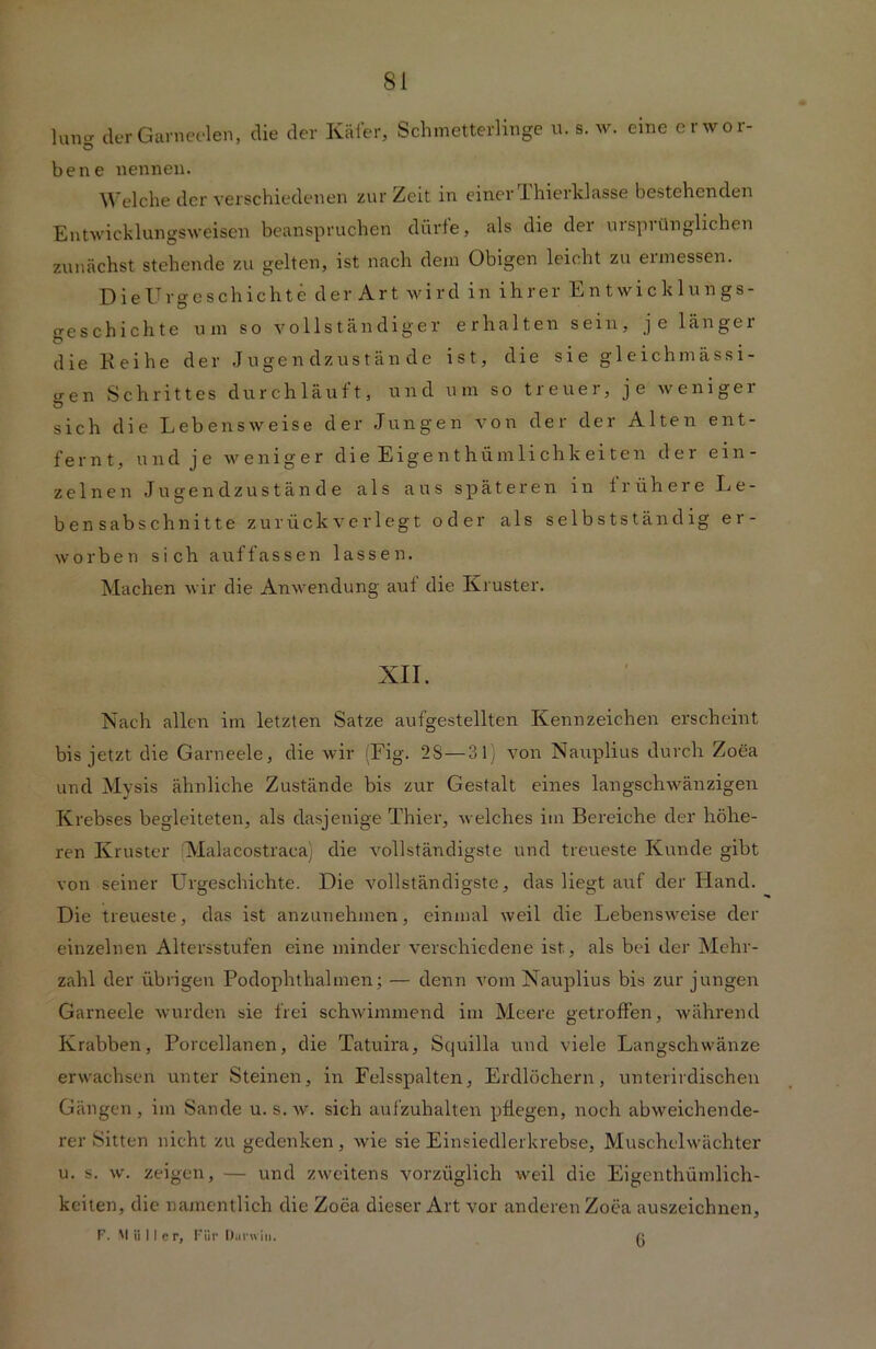 W derGarneeiein, die der Käfer, Schmetterlinge u. s. w. eine erwor- ö bene nennen. Welche der verschiedenen zur Zeit in einer Unterklasse bestehenden Entwicklungsweisen beanspruchen dürfe, als die der ursprünglichen zunächst stehende zu gelten, ist nach dem Obigen leicht zu ermessen. Dieürgeschichte der Art wird in ihrer Entwicklungs- geschichte um so vollständiger erhalten sein, je länger Ö ... die Reihe der Jugendzustände ist, die sie gleich mässi- iren Schrittes durchläuft, und um so treuer, je wenige] Ö sich die Lebensweise der Jungen von der der Alten ent- fernt, und je weniger die Eigenthümlichkeiten der ein- zelnen Jugendzustände als aus späteren in frühere Le- bensabschnitte zu rück verlegt oder als selbstständig er- worben sich auffassen lassen. Machen wir die Anwendung auf die Kruster. XII. Nach allen im letzten Satze aufgestellten Kennzeichen erscheint bis jetzt die Garneele, die wir (Fig. 2S—31) von Nauplius durch Zoea und Mysis ähnliche Zustände bis zur Gestalt eines langschwänzigen Krebses begleiteten, als dasjenige Thier, welches im Bereiche der höhe- ren Kruster Malacostraca) die vollständigste und treueste Kunde gibt von seiner Urgeschichte. Die vollständigste, das liegt auf der Hand. Die treueste, das ist anzunehmen, einmal weil die Lebensweise der einzelnen Altersstufen eine minder verschiedene ist, als bei der Mehr- zahl der übrigen Podophthalmen; — denn vom Nauplius bis zur jungen Garneele wurden sie frei schwimmend im Meere getroffen, während Krabben, Porcellanen, die Tatuira, Squilla und viele Langschwänze erwachsen unter Steinen, in Felsspalten, Erdlöchern, unterirdischen Gängen, im Sande u. s.w. sich aufzuhalten pflegen, noch abweichende- rer Sitten nicht zu gedenken, wie sie Einsiedlerkrebse, Muschelwächter u. s. w. zeigen, — und zweitens vorzüglich weil die Eigenthümlich- keiten, die namentlich die Zoea dieser Art vor anderen Zoea auszeichnen, F. M ii I I c r, Fiir Durain. 6