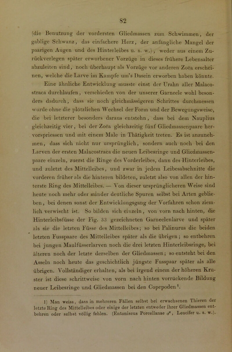 (die Benutzung der vordersten Gliedmassen zum Schwimmen, der gablige Schwanz, das einfachere Herz, der anfängliche Mangel der paarigen Augen und des Hinterleibes u. s. w.), weder aus einem Zu- rückverlegen später erworbener Vorzüge in dieses frühere Lebensalter abzu'leiten sind, noch überhaupt als Vorzüge vor anderen Zoea erschei- nen, welche die Larve im Kampfe um’s Dasein erworben haben könnte. Eine ähnliche Entwicklung musste einst der Urahn aller Malaco- straca durchlaufen, verschieden von der unserer Garneele wohl beson- ders dadurch, dass sie noch gleichmässigeren Schrittes durchmessen wurde ohne die plötzlichen Wechsel der Form und der Bewegungsweise, die bei letzterer besonders daraus entstehn, dass bei dem Nauplius gleichzeitig vier, bei der Zoea gleichzeitig fünf Gliedmassenpaare her- vorspriessen und mit einem Male in Thätigkeit treten. Es ist anzuneh- men, dass sich nicht nur ursprünglich, sondern auch noch bei den Larven der ersten Malacostraca die neuen Leibesringe und Gliedmassen- paare einzeln, zuerst die Ringe des Vorderleibes, dann des Hinterleibes, und zuletzt des Mittelleibes, und zwar in jedem Leibesabschnitte die vorderen früher als die hinteren bildeten, zuletzt also von allen der hin- terste Ring des Mittelleibes. — Von dieser ursprünglicheren Weise sind heute noch mehr oder minder deutliche Spuren selbst bei Arten geblie- ben, bei denen sonst der Entwicklungsgang der Vorfahren schon ziem- lich verwischt ist. So bilden sich einzeln, von vorn nach hinten, die Hinterleibsfüsse der Fig. 33 gezeichneten Garneelenlarve und später als sie die letzten Flüsse des Mittelleibes; so bei Palinurus die beiden letzten Fusspaare des Mittelleibes später als die übrigen; so entbehren bei jungen Maulfüsserlarven noch die drei letzten Hinterleibsringe, bei älteren noch der letzte derselben der Gliedmassen; so entsteht bei den Asseln noch heute das geschichtlich jüngste Fusspaar später als alle übrigen. Vollständiger erhalten, als bei irgend einem der höheren Kru- ster ist diese schrittweise von vorn nach hinten vorrückende Bildung neuer Leibesringe und Gliedmassen bei den Copepoden1. 1) Man weiss, dass in mehreren Fällen selbst bei erwachsenen Thieren der letzte Ring des Mittelleibes oder einige der letzten entweder ihrer Gliedmassen ent- behren oder selbst völlig fehlen. (Entoniscus Porcellanae cd, Leucifer u. s. w.).