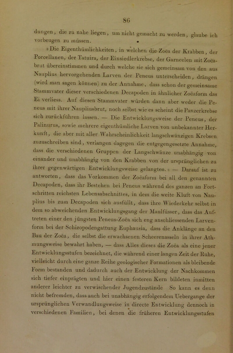 8G düngen, die zu nahe liegen, um nicht gemacht zu werden, glaube ich Vorbeugen zu müssen. • »Die Eigentümlichkeiten, in welchen die Zoea der Krabben, der Poicellanen, der Tatuira, der Einsiedlerkrebse, der Garneelen mitZoea- brut ubereinstimmen und durch welche sie sich gemeinsam von den aus Nauphus hervorgehenden Larven der Peneus unterscheiden, drängen (wird man sagen können) zu der Annahme, dass schon der gemeinsame Stammvater dieser verschiedenen Decapoden in ähnlicher Zoeaform das Ei verliess. Auf diesen Stammvater würden dann aber weder die Pe- neus mit ihrer Naupliusbrut, noch selbst wie es scheint die Panzerkrebse sich zurückfühlen lassen. — Die Entwicklungsweise der Peneus, der Palmurus, sowie mehrere eigentümliche Larven von unbekannter Her- kunit, die aber mit aller Wahrscheinlichkeit langschwänzigen Krebsen zuzuschreiben sind, verlangen dagegen die entgegengesetzte Annahme, dass die verschiedenen Gruppen der Langschwänze unabhängig von einander und unabhängig von den Krabben von der ursprünglichen zu ihrer gegenwärtigen Entwicklungsweise gelangten.« — Darauf ist zu antworten, dass das Vorkommen der Zoeaform bei all den genannten Decapoden, dass ihr Bestehen bei Peneus während des ganzen an Fort- schritten reichsten Lebensabschnittes, in dem die weite Kluit von Nau- PÜus bis zum Decapoden sich ausfüllt, dass ihre Wiederkehr selbst in dem so abweichenden Entwicklungsgang der Maulfüsser, dass das Auf- treten einer den jüngsten Peneus-Zoea sich eng anschliessenden Larven- form bei der Schizopodengattung Euphausia, dass die Anklänge an den Bau der Zoea, die selbst die erwachsenen Scheerenasseln in ihrer Ath- mungsweise bewahrt haben, — dass Alles dieses die Zoea als eine jener Entwicklungsstufen bezeichnet, die während einer langen Zeit der Ruhe, vielleicht durch eine ganze Reihe geologischer Formationen als bleibende Form bestanden und dadurch auch der Entwicklung der Nachkommen sich tiefer einprägten und hier einen festeren Kern bildeten inmitten anderer leichter zu verwischender Jugendzustände So kann es denn nicht befremden, dass auch bei unabhängig erfolgendem Uebergange der ursprünglichen Verwandlungsweise in directe Entwicklung dennoch in verschiedenen Familien, bei denen die früheren Entwicklungsstufen