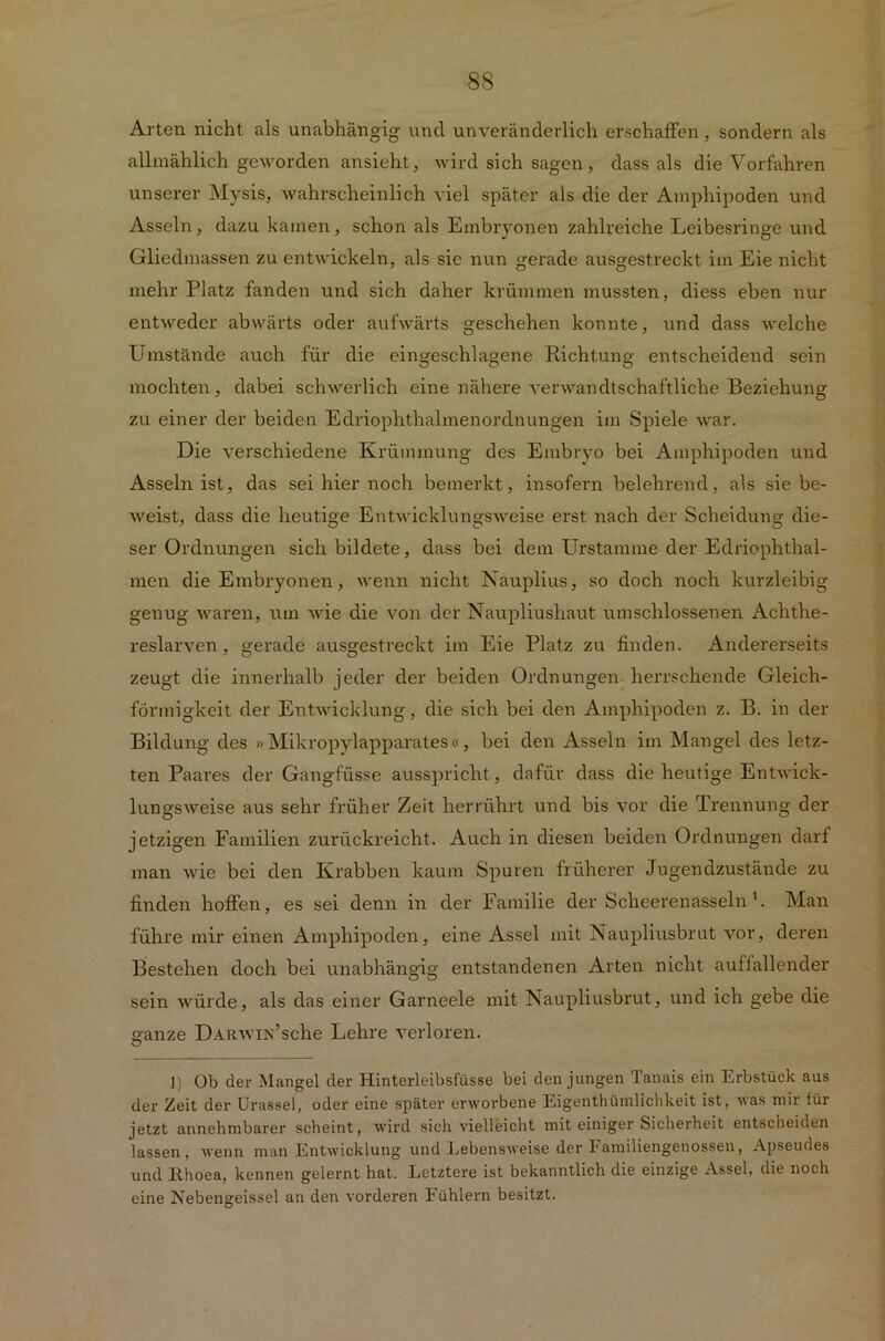 Arten nicht als unabhängig und unveränderlich erschaffen, sondern als allmählich geworden ansieht, wird sich sagen, dass als die Vorfahren unserer Mysis, wahrscheinlich viel später als die der Amphipoden und Asseln, dazu kamen, schon als Embryonen zahlreiche Leibesringe und Gliedmassen zu entwickeln, als sie nun gerade ausgestreckt im Eie nicht mehr Platz fanden und sich daher krümmen mussten, diess eben nur entweder abwärts oder aufwärts geschehen konnte, und dass welche Umstände auch für die eingeschlagene Richtung entscheidend sein mochten, dabei schwerlich eine nähere verwandtschaftliche Beziehung zu einer der beiden Edriophthalmenordnungen im Spiele war. Die verschiedene Krümmung des Embryo bei Amphipoden und Asselnist, das sei hier noch bemerkt, insofern belehrend, als sie be- weist, dass die heutige Entwicklungsweise erst nach der Scheidung die- ser Ordnungen sich bildete, dass bei dem Urstamme der Edriophthal- men die Embryonen, wenn nicht Nauplius, so doch noch kurzleibig genug waren, um wie die von der Naupliushaut umschlossenen Achthe- reslarven, gerade ausgestreckt im Eie Platz zu finden. Andererseits zeugt die innerhalb jeder der beiden Ordnungen herrschende Gleich- förmigkeit der Entwicklung, die sich bei den Amphipoden z. B. in der Bildung des »Mikropylapparates«, bei den Asseln im Mangel des letz- ten Paares der Gangfüsse ausspricht, dafür dass die heutige Entwick- lungsweise aus sehr früher Zeit herrührt und bis vor die Trennung der jetzigen Familien zurückreicht. Auch in diesen beiden Ordnungen darf man wie bei den Krabben kaum Spuren früherer Jugendzustände zu finden hoffen, es sei denn in der Familie der Scheerenasseln 1. Man führe mir einen Amphipoden, eine Assel mit Naupliusbrut vor, deren Bestehen doch bei unabhängig entstandenen Arten nicht auffallender sein würde, als das einer Garneele mit Naupliusbrut, und ich gebe die ganze ÜARWiK’sche Lehre verloren. 1) üb der Mangel der Hinterleibsfüsse bei den jungen Tanais ein Erbstück aus der Zeit der Urassel, oder eine später erworbene Eigentümlichkeit ist, was mir für jetzt annehmbarer scheint, wird sich vielleicht mit einiger Sicherheit entscheiden lassen, wenn man Entwicklung und Lebensweise der Familiengenossen, Apseudes und lihoea, kennen gelernt hat. Letztere ist bekanntlich die einzige Assel, die noch eine Nebengeissel an den vorderen Fühlern besitzt.