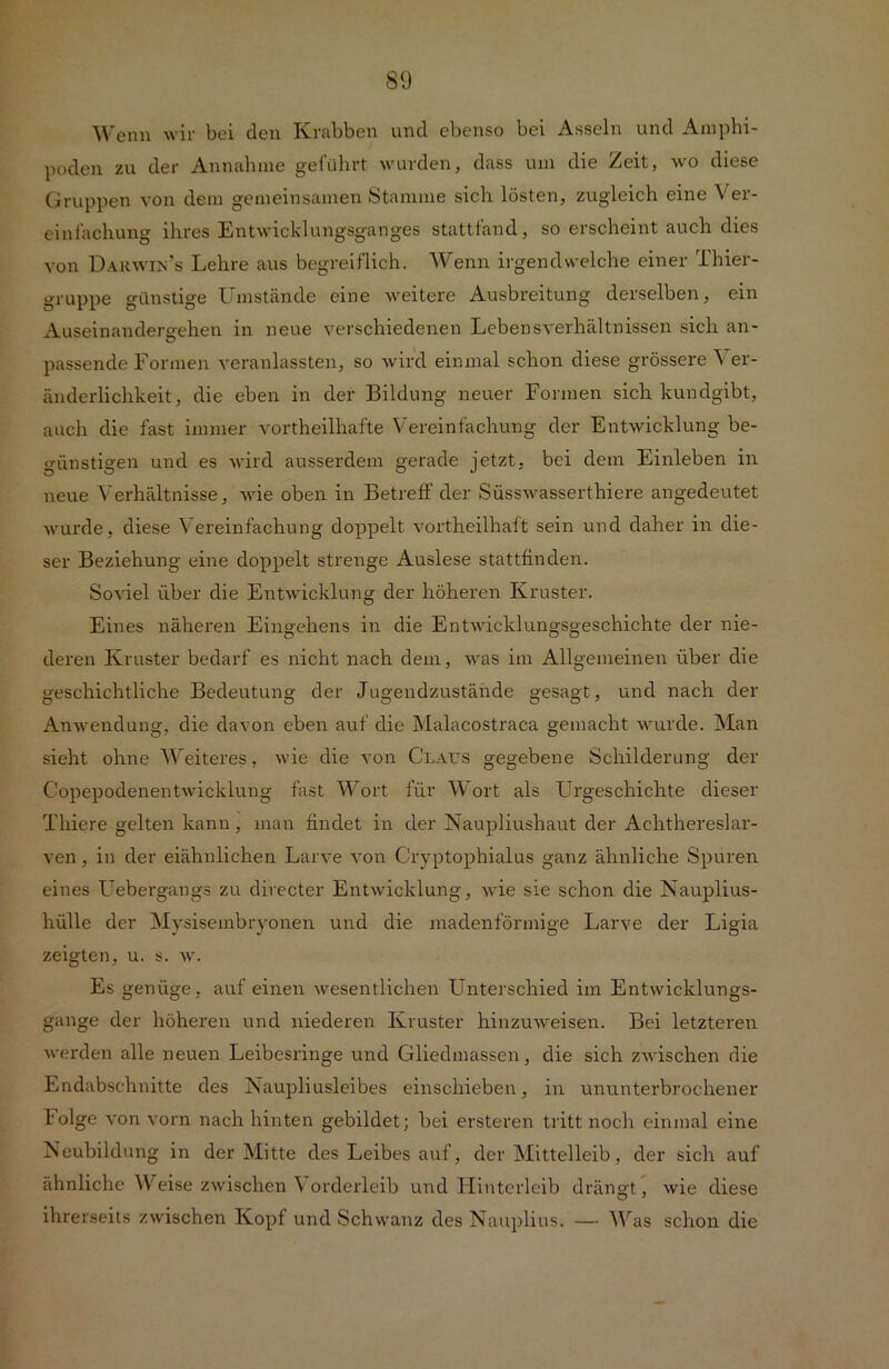 Wenn wir bei den Krabben und ebenso bei Asseln und Amphi- poden zu der Annahme geführt wurden, dass um die Zeit, wo diese Gruppen von dem gemeinsamen Stamme sich lösten, zugleich eine Ver- einfachung ihres Entwicklungsganges stattfand, so erscheint auch dies von Darwin’s Lehre aus begreiflich. Wenn irgendwelche einer Thier- gruppe günstige Umstände eine weitere Ausbreitung derselben, ein Auseinandergehen in neue verschiedenen Lebensverhältnissen sich an- passende Formen veranlassten, so wird einmal schon diese grössere \ er- änderliehkeit, die eben in der Bildung neuer Formen sich kundgibt, auch die fast immer vortheilhafte Vereinfachung der Entwicklung be- günstigen und es wird ausserdem gerade jetzt, bei dem Einleben in neue Verhältnisse, wie oben in Betreff der Süsswasserthiere angedeutet wurde, diese Vereinfachung doppelt vortheilhaft sein und daher in die- ser Beziehung eine doppelt strenge Auslese stattfinden. Soviel über die Entwicklung der höheren Kruster. Eines näheren Eingehens in die Entwicklungsgeschichte der nie- deren Kruster bedarf es nicht nach dem, was im Allgemeinen über die geschichtliche Bedeutung der Jugendzustände gesagt , und nach der Anwendung, die davon eben auf die Malacostraca gemacht wurde. Man sieht ohne Weiteres, wie die von Claus gegebene Schilderung der Copepodenentwicklung fast Wort für Wort als Urgeschichte dieser Thiere gelten kann, man findet in der Naupliushaut der Achthereslar- ven, in der eiähnlichen Larve von Cryptophialus ganz ähnliche Spuren eines Uebergangs zu directer Entwicklung, wie sie schon die Nauplius- hülle der Mysiseinbryonen und die madenförmige Larve der Ligia zeigten, u. s. w. Es genüge, auf einen wesentlichen Unterschied im Entwicklungs- gänge der höheren und niederen Kruster hinzuweisen. Bei letzteren werden alle neuen Leibesringe und Gliedmassen, die sich zwischen die Endabschnitte des Kaupliusleibes einschieben, in ununterbrochener Folge von vorn nach hinten gebildet; bei ersteren tritt noch einmal eine Neubildung in der Mitte des Leibes auf, der Mittelleib, der sich auf ähnliche Weise zwischen Vorderleib und Hinterleib drängt, wie diese ihrerseits zwischen Kopf und Schwanz des Nauplius. — Was schon die