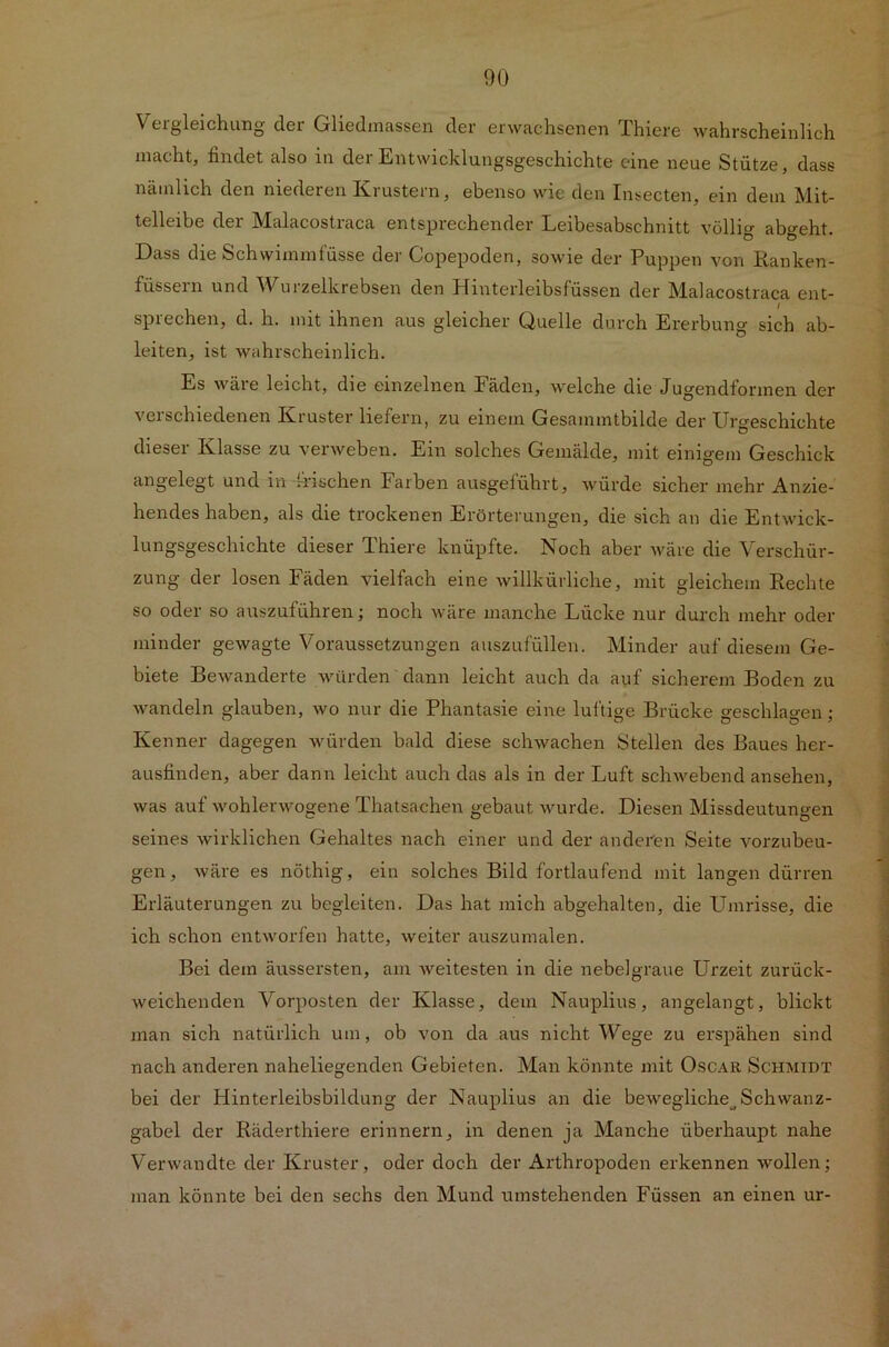 Vergleichung der Gliedmassen der erwachsenen Thiere wahrscheinlich macht, findet also in der Entwicklungsgeschichte eine neue Stütze, dass nämlich den niederen Krustern, ebenso wie den Insecten, ein dem Mit- telleibe der Malacostraca entsprechender Leibesabschnitt völlig abgeht. Dass die Schwimmfüsse der Copepoden, sowie der Puppen von Ranken- füssern und Wurzelkrebsen den Hinterleibsfüssen der Malacostraca ent- sprechen, d. h. mit ihnen aus gleicher Quelle durch Ererbung sich ab- leiten, ist wahrscheinlich. Es wäre leicht, die einzelnen Fäden, welche die Jugendformen der verschiedenen Kruster liefern, zu einem Gesammtbilde der Urgeschichte dieser Klasse zu verweben. Ein solches Gemälde, mit einigem Geschick angelegt und in frischen Farben ausgelührt, würde sicher mehr Anzie- hendes haben, als die trockenen Erörterungen, die sich an die Entwick- lungsgeschichte dieser Thiere knüpfte. Noch aber wäre die Verschür- zung der losen Fäden vielfach eine willkürliche, mit gleichem Rechte so oder so auszuführen; noch wäre manche Lücke nur durch mehr oder minder gewagte Voraussetzungen auszufüllen. Minder auf diesem Ge- biete Bewanderte würden dann leicht auch da auf sicherem Boden zu wandeln glauben, avo nur die Phantasie eine luftige Brücke geschlagen ; Kenner dagegen würden bald diese schwachen Stellen des Baues her- ausfinden, aber dann leicht auch das als in der Luft schwebend ansehen, was auf wohlerwogene Thatsachen gebaut wurde. Diesen Missdeutungen seines wirklichen Gehaltes nach einer und der anderen Seite vorzubeu- gen, wäre es nöthig, ein solches Bild fortlaufend mit langen dürren Erläuterungen zu begleiten. Das hat mich abgehalten, die Umrisse, die ich schon entworfen hatte, weiter auszumalen. Bei dem äussersten, am weitesten in die nebelgraue Urzeit zurück- weichenden Vorposten der Klasse, dem Nauplius, angelangt, blickt man sich natürlich um, ob von da aus nicht Wege zu erspähen sind nach anderen naheliegenden Gebieten. Man könnte mit Oscar Schmidt bei der Hinterleibsbildung der Nauplius an die bewegliche^Schwanz- gabel der Räderthiere erinnern, in denen ja Manche überhaupt nahe Verwandte der Kruster, oder doch der Arthropoden erkennen wollen; man könnte bei den sechs den Mund umstehenden Füssen an einen ur-
