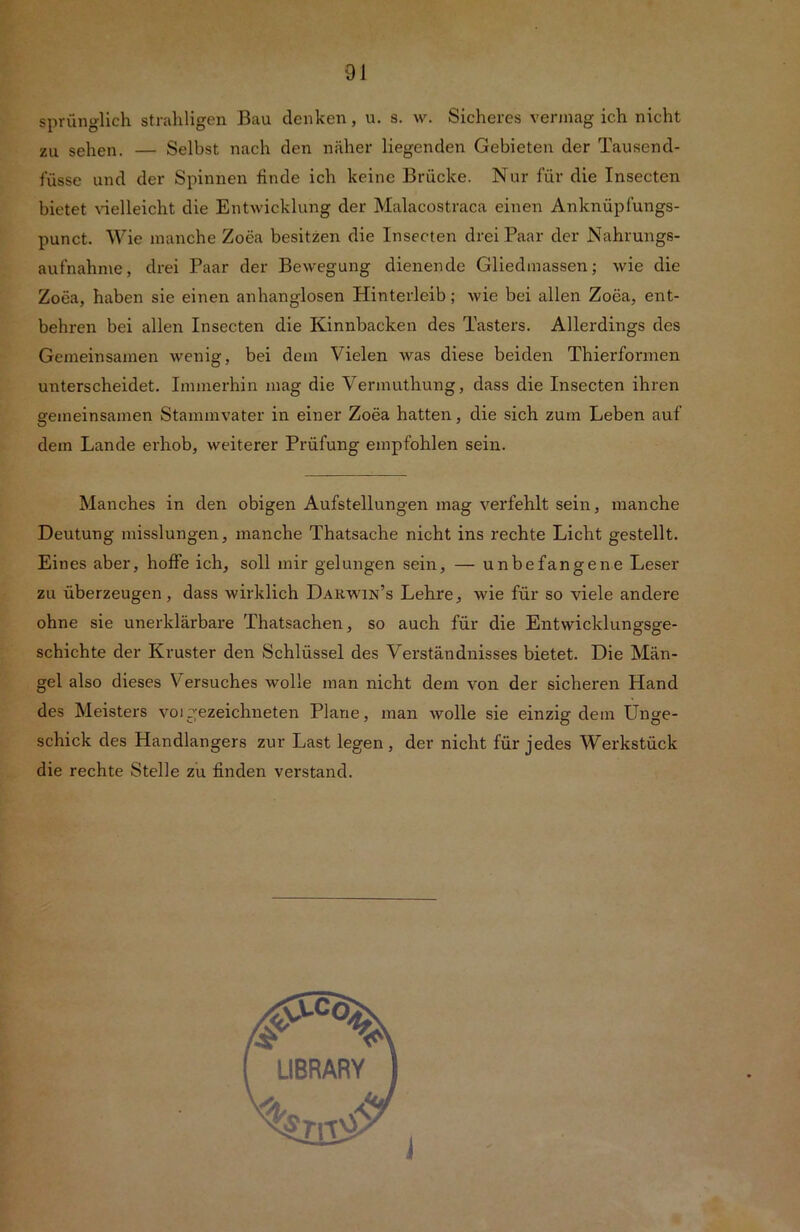 sprünglich strahligen Bau denken, u. s. w. Sicheres vermag ich nicht zu sehen. — Selbst nach den näher liegenden Gebieten der Tausend- füsse und der Spinnen finde ich keine Brücke. Nur für die Insecten bietet Gelleicht die Entwicklung der Malacostraca einen Anknüpfungs- punct. Wie manche Zoea besitzen die Insecten drei Paar der Nahrungs- aufnahme, drei Paar der Bewegung dienende Gliedmassen; wie die Zoea, haben sie einen anhanglosen Hinterleib; wie bei allen Zoea, ent- behren bei allen Insecten die Kinnbacken des Tasters. Allerdings des Gemeinsamen wenig, bei dem Vielen was diese beiden Thierfonnen unterscheidet. Immerhin mag die Vermuthung, dass die Insecten ihren gemeinsamen Stammvater in einer Zoea hatten, die sich zum Leben auf dem Lande erhob, weiterer Prüfung empfohlen sein. Manches in den obigen Aufstellungen mag verfehlt sein, manche Deutung misslungen, manche Thatsache nicht ins rechte Licht gestellt. Eines aber, hoffe ich, soll mir gelungen sein, — unbefangene Leser zu überzeugen, dass wirklich Darwin’s Lehre, wie für so viele andere ohne sie unerklärbare Thatsachen, so auch für die Entwicklungsge- schichte der Kruster den Schlüssel des Verständnisses bietet. Die Män- gel also dieses V ersuches wolle man nicht dem von der sicheren Hand des Meisters voigezeichneten Plane, man wolle sie einzig dem Unge- schick des Handlangers zur Last legen, der nicht für jedes Werkstück die rechte Stelle zu finden verstand.