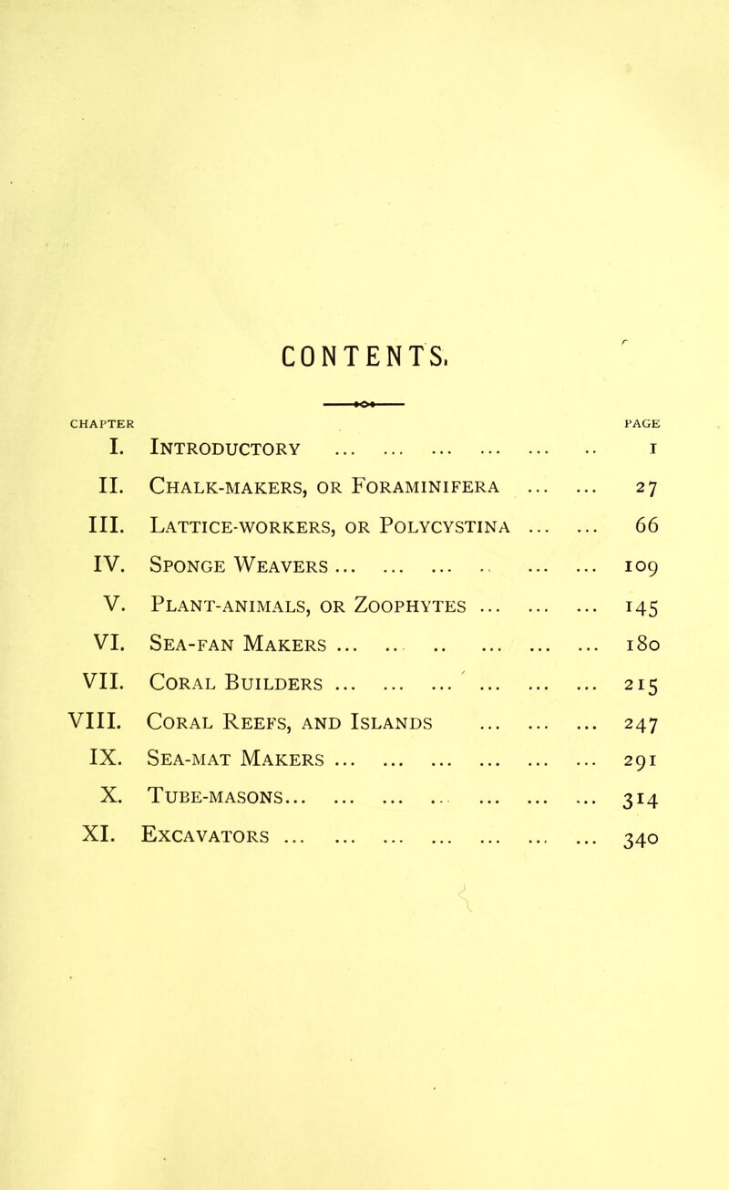 CONTENTS. CHAPTER PAGE I. Introductory i II. Chalk-makers, or Foraminifera 27 III. Lattice-workers, or Polycystina 66 IV. Sponge Weavers 109 V. Plant-animals, or Zoophytes 145 VI. Sea-fan Makers 180 VII. Coral Builders 215 VIII. Coral Reefs, and Islands 247 IX. Sea-mat Makers 291 X. Tube-masons 314 XI. Excavators 340