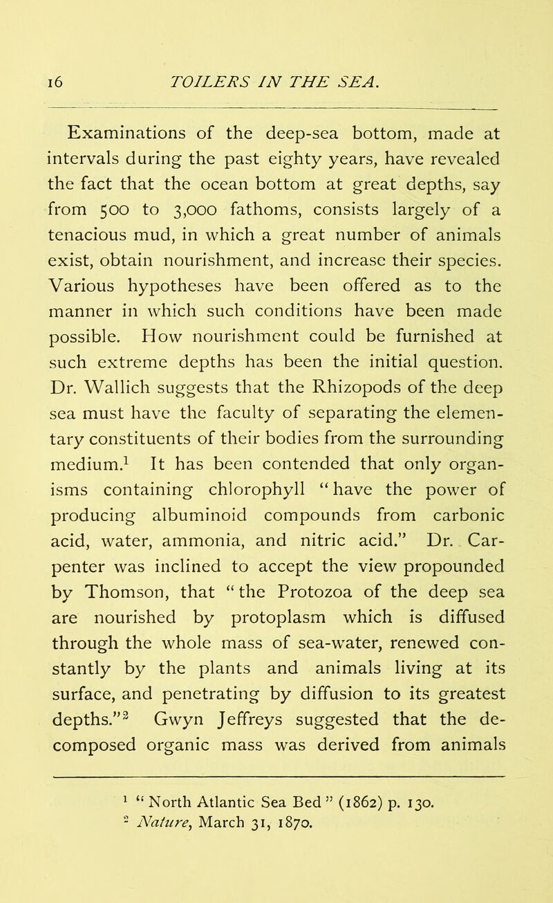 Examinations of the deep-sea bottom, made at intervals during the past eighty years, have revealed the fact that the ocean bottom at great depths, say from 500 to 3,000 fathoms, consists largely of a tenacious mud, in which a great number of animals exist, obtain nourishment, and increase their species. Various hypotheses have been offered as to the manner in which such conditions have been made possible. How nourishment could be furnished at such extreme depths has been the initial question. Dr. Wallich suggests that the Rhizopods of the deep sea must have the faculty of separating the elemen- tary constituents of their bodies from the surrounding medium.1 It has been contended that only organ- isms containing chlorophyll “ have the power of producing albuminoid compounds from carbonic acid, water, ammonia, and nitric acid.” Dr. Car- penter was inclined to accept the view propounded by Thomson, that “ the Protozoa of the deep sea are nourished by protoplasm which is diffused through the whole mass of sea-water, renewed con- stantly by the plants and animals living at its surface, and penetrating by diffusion to its greatest depths.”2 Gwyn Jeffreys suggested that the de- composed organic mass was derived from animals 1 “ North Atlantic Sea Bed ” (1862) p. 130. 2 Nature, March 31, 1870.