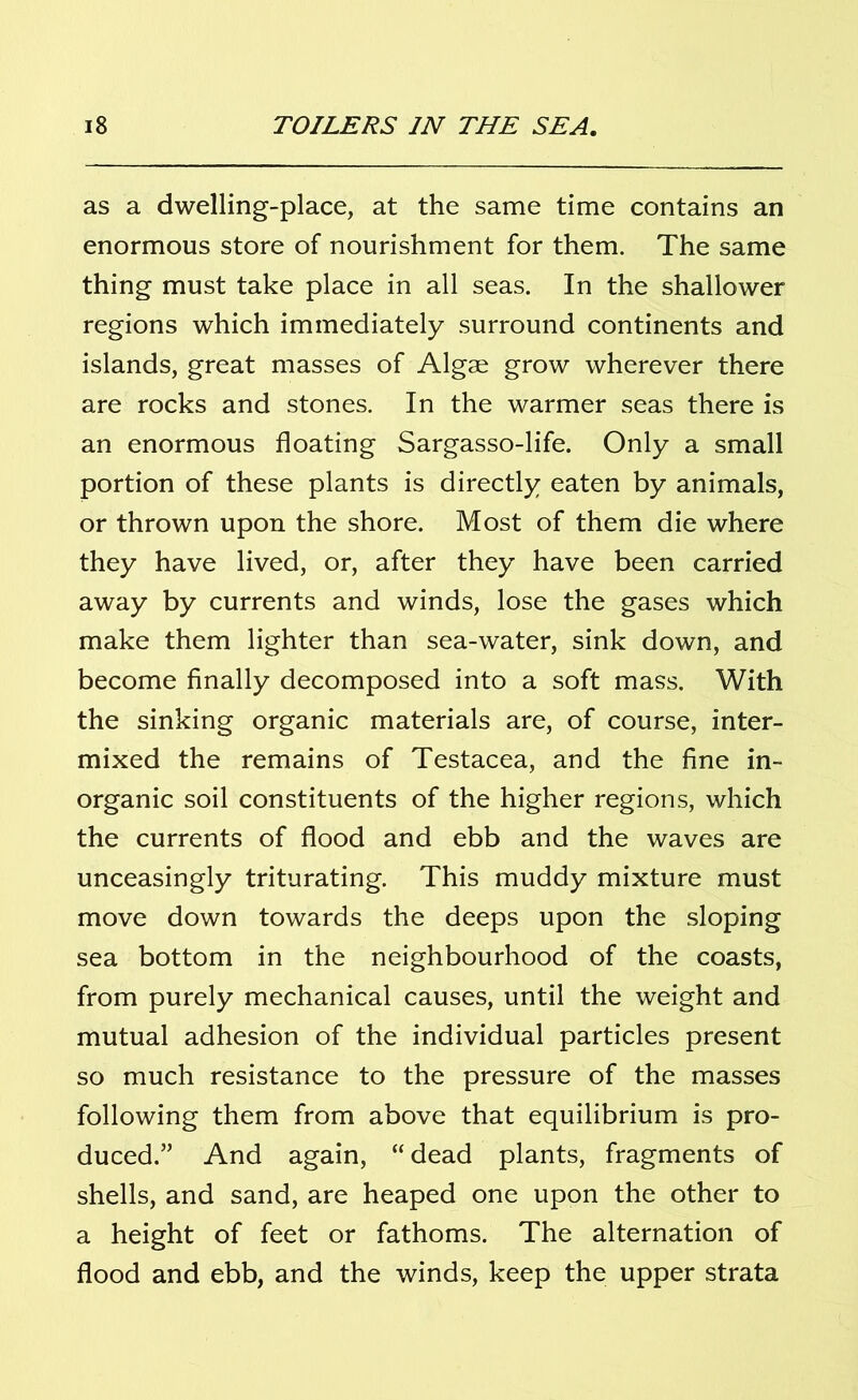 as a dwelling-place, at the same time contains an enormous store of nourishment for them. The same thing must take place in all seas. In the shallower regions which immediately surround continents and islands, great masses of Algae grow wherever there are rocks and stones. In the warmer seas there is an enormous floating Sargasso-life. Only a small portion of these plants is directly eaten by animals, or thrown upon the shore. Most of them die where they have lived, or, after they have been carried away by currents and winds, lose the gases which make them lighter than sea-water, sink down, and become finally decomposed into a soft mass. With the sinking organic materials are, of course, inter- mixed the remains of Testacea, and the fine in- organic soil constituents of the higher regions, which the currents of flood and ebb and the waves are unceasingly triturating. This muddy mixture must move down towards the deeps upon the sloping sea bottom in the neighbourhood of the coasts, from purely mechanical causes, until the weight and mutual adhesion of the individual particles present so much resistance to the pressure of the masses following them from above that equilibrium is pro- duced.” And again, “dead plants, fragments of shells, and sand, are heaped one upon the other to a height of feet or fathoms. The alternation of flood and ebb, and the winds, keep the upper strata