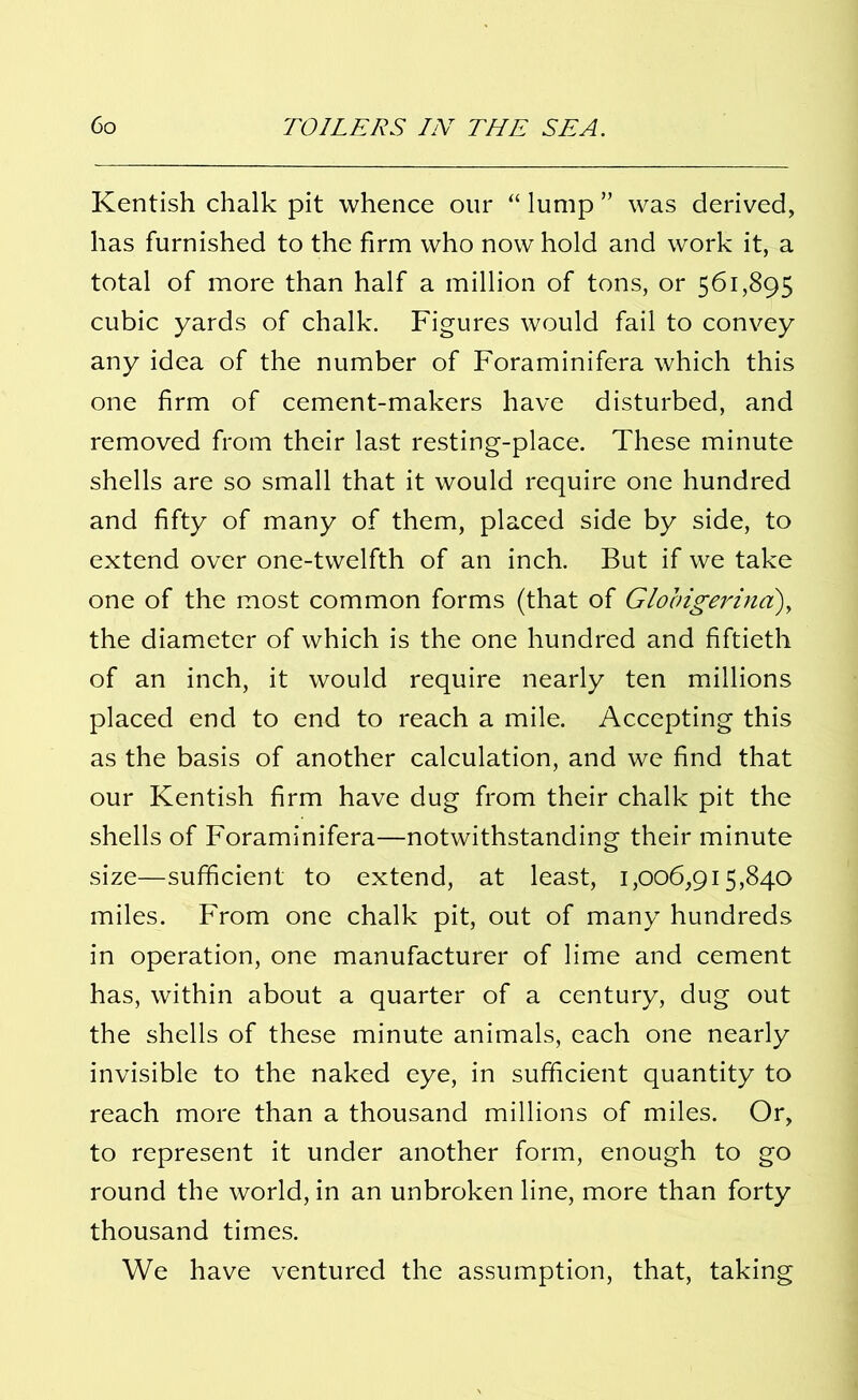 Kentish chalk pit whence our “ lump ” was derived, has furnished to the firm who now hold and work it, a total of more than half a million of tons, or 561,895 cubic yards of chalk. Figures would fail to convey any idea of the number of Foraminifera which this one firm of cement-makers have disturbed, and removed from their last resting-place. These minute shells are so small that it would require one hundred and fifty of many of them, placed side by side, to extend over one-twelfth of an inch. But if we take one of the most common forms (that of Globigerinci)y the diameter of which is the one hundred and fiftieth of an inch, it would require nearly ten millions placed end to end to reach a mile. Accepting this as the basis of another calculation, and we find that our Kentish firm have dug from their chalk pit the shells of Foraminifera—notwithstanding their minute size—sufficient to extend, at least, 1,006,915,840 miles. From one chalk pit, out of many hundreds in operation, one manufacturer of lime and cement has, within about a quarter of a century, dug out the shells of these minute animals, each one nearly invisible to the naked eye, in sufficient quantity to reach more than a thousand millions of miles. Or, to represent it under another form, enough to go round the world, in an unbroken line, more than forty thousand times. We have ventured the assumption, that, taking
