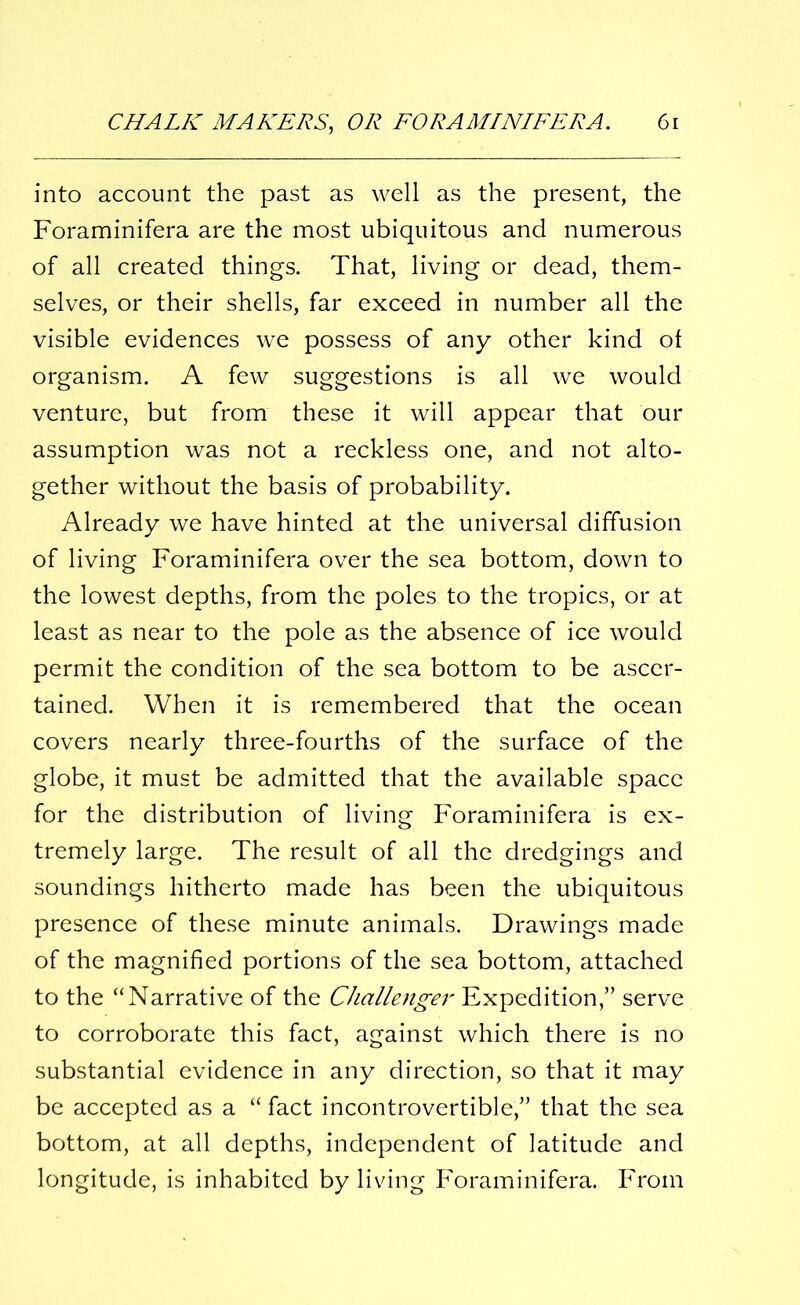 into account the past as well as the present, the Foraminifera are the most ubiquitous and numerous of all created things. That, living or dead, them- selves, or their shells, far exceed in number all the visible evidences we possess of any other kind of organism. A few suggestions is all we would venture, but from these it will appear that our assumption was not a reckless one, and not alto- gether without the basis of probability. Already we have hinted at the universal diffusion of living Foraminifera over the sea bottom, down to the lowest depths, from the poles to the tropics, or at least as near to the pole as the absence of ice would permit the condition of the sea bottom to be ascer- tained. When it is remembered that the ocean covers nearly three-fourths of the surface of the globe, it must be admitted that the available space for the distribution of living Foraminifera is ex- tremely large. The result of all the dredgings and soundings hitherto made has been the ubiquitous presence of these minute animals. Drawings made of the magnified portions of the sea bottom, attached to the “Narrative of the Challenger Expedition,” serve to corroborate this fact, against which there is no substantial evidence in any direction, so that it may be accepted as a “ fact incontrovertible,” that the sea bottom, at all depths, independent of latitude and longitude, is inhabited by living Foraminifera. From