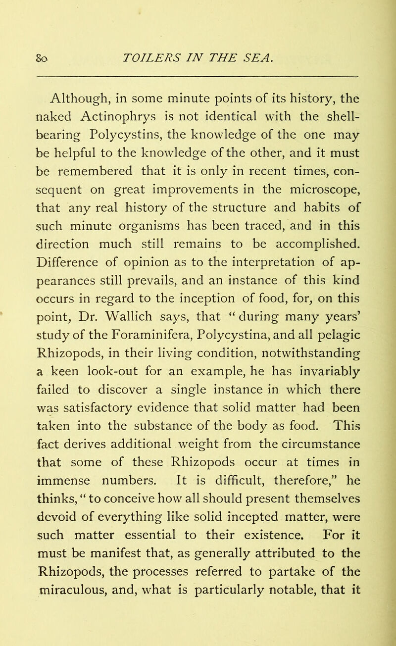 Although, in some minute points of its history, the naked Actinophrys is not identical with the shell- bearing Polycystins, the knowledge of the one may be helpful to the knowledge of the other, and it must be remembered that it is only in recent times, con- sequent on great improvements in the microscope, that any real history of the structure and habits of such minute organisms has been traced, and in this direction much still remains to be accomplished. Difference of opinion as to the interpretation of ap- pearances still prevails, and an instance of this kind occurs in regard to the inception of food, for, on this point, Dr. Wallich says, that “ during many years’ study of the Foraminifera, Polycystina, and all pelagic Rhizopods, in their living condition, notwithstanding a keen look-out for an example, he has invariably failed to discover a single instance in which there was satisfactory evidence that solid matter had been taken into the substance of the body as food. This fact derives additional weight from the circumstance that some of these Rhizopods occur at times in immense numbers. It is difficult, therefore,” he thinks, “ to conceive how all should present themselves devoid of everything like solid incepted matter, were such matter essential to their existence. For it must be manifest that, as generally attributed to the Rhizopods, the processes referred to partake of the miraculous, and, what is particularly notable, that it