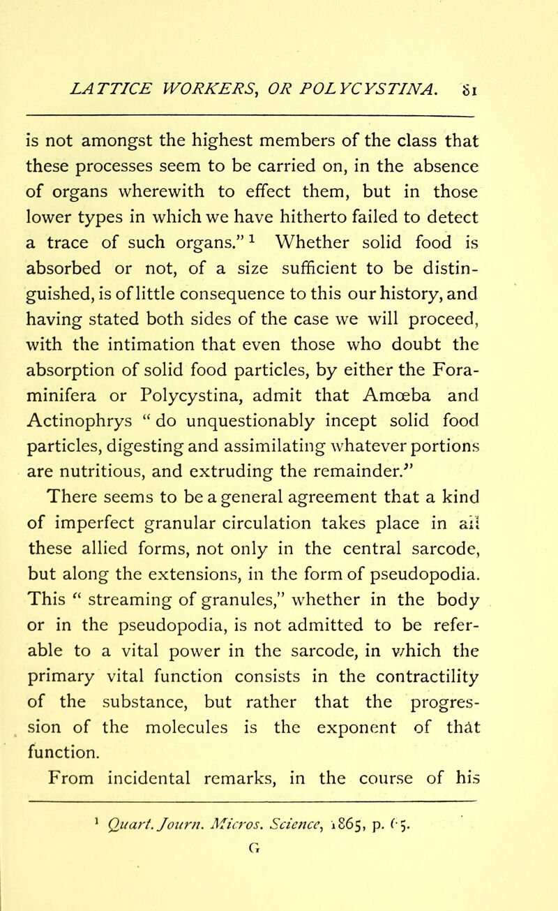 is not amongst the highest members of the class that these processes seem to be carried on, in the absence of organs wherewith to effect them, but in those lower types in which we have hitherto failed to detect a trace of such organs.”1 Whether solid food is absorbed or not, of a size sufficient to be distin- guished, is of little consequence to this our history, and having stated both sides of the case we will proceed, with the intimation that even those who doubt the absorption of solid food particles, by either the Fora- minifera or Polycystina, admit that Amoeba and Actinophrys “ do unquestionably incept solid food particles, digesting and assimilating whatever portions are nutritious, and extruding the remainder/’ There seems to be a general agreement that a kind of imperfect granular circulation takes place in ail these allied forms, not only in the central sarcode, but along the extensions, in the form of pseudopodia. This “ streaming of granules,” whether in the body or in the pseudopodia, is not admitted to be refer- able to a vital power in the sarcode, in v/hich the primary vital function consists in the contractility of the substance, but rather that the progres- sion of the molecules is the exponent of th&t function. From incidental remarks, in the course of his Quart. Journ. Micros. Science, 1865, p. f* 5.