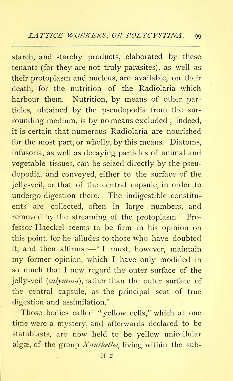 starch, and starchy products, elaborated by these tenants (for they are not truly parasites), as well as their protoplasm and nucleus, are available, on their death, for the nutrition of the Radiolaria which harbour them. Nutrition, by means of other par- ticles, obtained by the pseudopodia from the sur- rounding medium, is by no means excluded ; indeed, it is certain that numerous Radiolaria are nourished for the most part, or wholly, by this means. Diatoms, infusoria, as well as decaying particles of animal and vegetable tissues, can be seized directly by the pseu- dopodia, and conveyed, either to the surface of the jelly-veil, or that of the central capsule, in order to undergo digestion there. The indigestible constitu- ents are collected, often in large numbers, and removed by the streaming of the protoplasm. Pro- fessor Haeckel seems to be firm in his opinion on this point, for he alludes to those who have doubted it, and then affirms :—“ I must, however, maintain my former opinion, which I have only modified in so much that I now regard the outer surface of the jelly-veil (calymma:), rather than the outer surface of the central capsule, as the principal seat of true digestion and assimilation.” Those bodies called “yellow cells/’ which at one time were a mystery, and afterwards declared to be statoblasts, are now held to be yellow unicellular algae, of the group Xanthellcz, living within the sub- IT 2