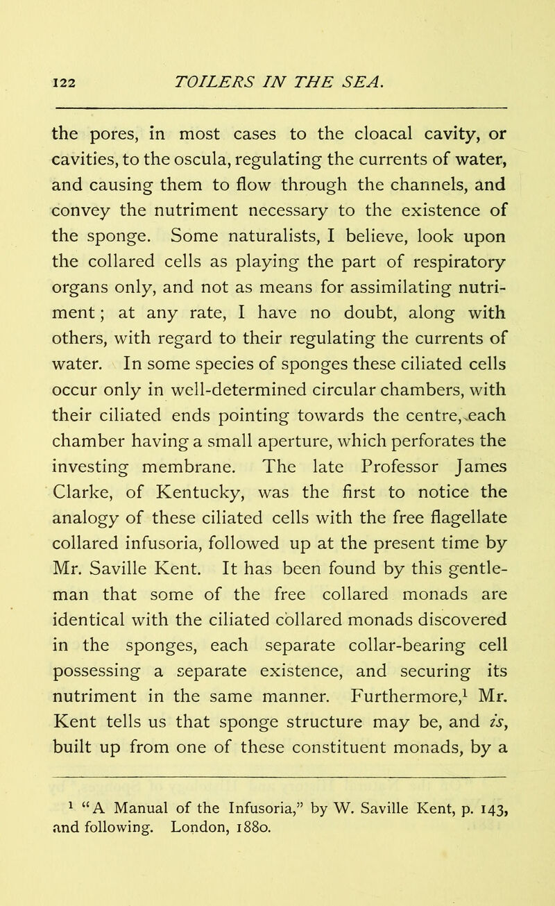 the pores, in most cases to the cloacal cavity, or cavities, to the oscula, regulating the currents of water, and causing them to flow through the channels, and convey the nutriment necessary to the existence of the sponge. Some naturalists, I believe, look upon the collared cells as playing the part of respiratory organs only, and not as means for assimilating nutri- ment ; at any rate, I have no doubt, along with others, with regard to their regulating the currents of water. In some species of sponges these ciliated cells occur only in well-determined circular chambers, with their ciliated ends pointing towards the centre,.each chamber having a small aperture, which perforates the investing membrane. The late Professor James Clarke, of Kentucky, was the first to notice the analogy of these ciliated cells with the free flagellate collared infusoria, followed up at the present time by Mr. Saville Kent. It has been found by this gentle- man that some of the free collared monads are identical with the ciliated collared monads discovered in the sponges, each separate collar-bearing cell possessing a separate existence, and securing its nutriment in the same manner. Furthermore,1 Mr. Kent tells us that sponge structure may be, and is, built up from one of these constituent monads, by a 1 “A Manual of the Infusoria,” by W. Saville Kent, p. 143, and following. London, 1880.