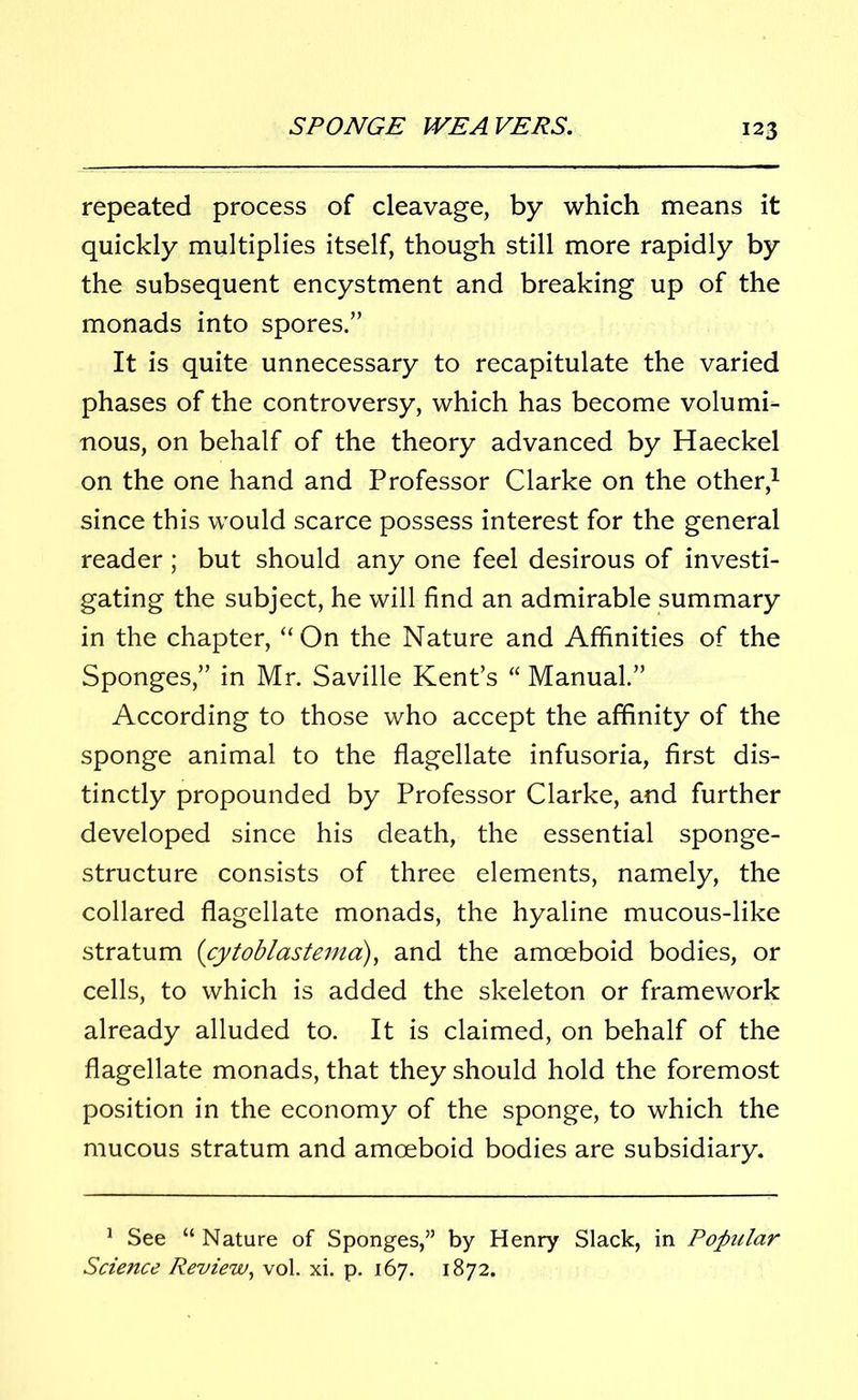 repeated process of cleavage, by which means it quickly multiplies itself, though still more rapidly by the subsequent encystment and breaking up of the monads into spores.” It is quite unnecessary to recapitulate the varied phases of the controversy, which has become volumi- nous, on behalf of the theory advanced by Haeckel on the one hand and Professor Clarke on the other,1 since this would scarce possess interest for the general reader; but should any one feel desirous of investi- gating the subject, he will find an admirable summary in the chapter, “On the Nature and Affinities of the Sponges,” in Mr. Saville Kent’s “ Manual.” According to those who accept the affinity of the sponge animal to the flagellate infusoria, first dis- tinctly propounded by Professor Clarke, and further developed since his death, the essential sponge- structure consists of three elements, namely, the collared flagellate monads, the hyaline mucous-like stratum (cytoblastema), and the amoeboid bodies, or cells, to which is added the skeleton or framework already alluded to. It is claimed, on behalf of the flagellate monads, that they should hold the foremost position in the economy of the sponge, to which the mucous stratum and amoeboid bodies are subsidiary. 1 See “Nature of Sponges,” by Henry Slack, in Popular Science Review, vol. xi. p. 167. 1872.