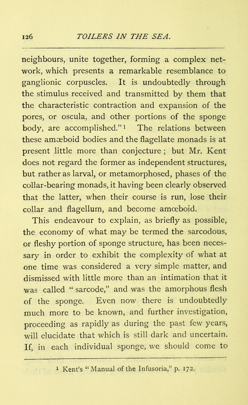 neighbours, unite together, forming a complex net- work, which presents a remarkable resemblance to ganglionic corpuscles. It is undoubtedly through the stimulus received and transmitted by them that the characteristic contraction and expansion of the pores, or oscula, and other portions of the sponge body, are accomplished.”1 The relations between these amoeboid bodies and the flagellate monads is at present little more than conjecture ; but Mr. Kent does not regard the former as independent structures, but rather as larval, or metamorphosed, phases of the collar-bearing monads, it having been clearly observed that the latter, when their course is run, lose their collar and flagellum, and become amoeboid. This endeavour to explain, as briefly as possible, the economy of what may be termed the sarcodous, or fleshy portion of sponge structure, has been neces- sary in order to exhibit the complexity of what at one time was considered a very simple matter, and dismissed with little more than an intimation that it was called “ sarcode,” and was the amorphous flesh of the sponge. Even now there is undoubtedly much more to be known, and further investigation, proceeding as rapidly as during the past few years, will elucidate that which is still dark and uncertain. If, in each individual sponge, we should come to 1 Kent’s “Manual of the Infusoria,” p. 172.