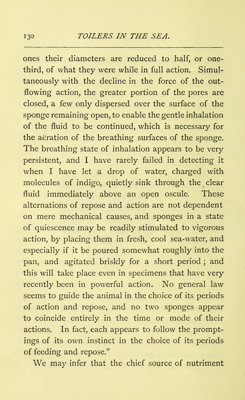 ones their diameters are reduced to half, or one- third, of what they were while in full action. Simul- taneously with the decline in the force of the out- flowing action, the greater portion of the pores are closed, a few only dispersed over the surface of the sponge remaining open, to enable the gentle inhalation of the fluid to be continued, which is necessary for the aeration of the breathing surfaces of the sponge. The breathing state of inhalation appears to be very persistent, and I have rarely failed in detecting it when I have let a drop of water, charged with molecules of indigo, quietly sink through the clear fluid immediately above an open oscule. These alternations of repose and action are not dependent on mere mechanical causes, and sponges in a state of quiescence may be readily stimulated to vigorous action, by placing them in fresh, cool sea-water, and especially if it be poured somewhat roughly into the pan, and agitated briskly for a short period ; and this will take place even in specimens that have very recently been in powerful action. No general law seems to guide the animal in the choice of its periods of action and repose, and no two sponges appear to coincide entirely in the time or mode of their actions. In fact, each appears to follow the prompt- ings of its own instinct in the choice of its periods of feeding and repose.” We may infer that the chief source of nutriment