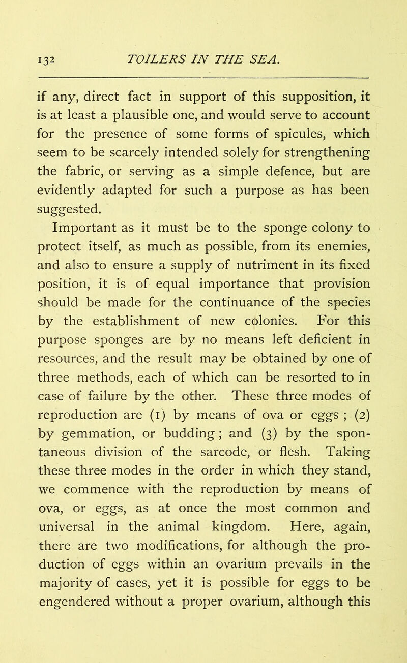 if any, direct fact in support of this supposition, it is at least a plausible one, and would serve to account for the presence of some forms of spicules, which seem to be scarcely intended solely for strengthening the fabric, or serving as a simple defence, but are evidently adapted for such a purpose as has been suggested. Important as it must be to the sponge colony to protect itself, as much as possible, from its enemies, and also to ensure a supply of nutriment in its fixed position, it is of equal importance that provision should be made for the continuance of the species by the establishment of new colonies. For this purpose sponges are by no means left deficient in resources, and the result may be obtained by one of three methods, each of which can be resorted to in case of failure by the other. These three modes of reproduction are (i) by means of ova or eggs ; (2) by gemmation, or budding; and (3) by the spon- taneous division of the sarcode, or flesh. Taking these three modes in the order in which they stand, we commence with the reproduction by means of ova, or eggs, as at once the most common and universal in the animal kingdom. Here, again, there are two modifications, for although the pro- duction of eggs within an ovarium prevails in the majority of cases, yet it is possible for eggs to be engendered without a proper ovarium, although this