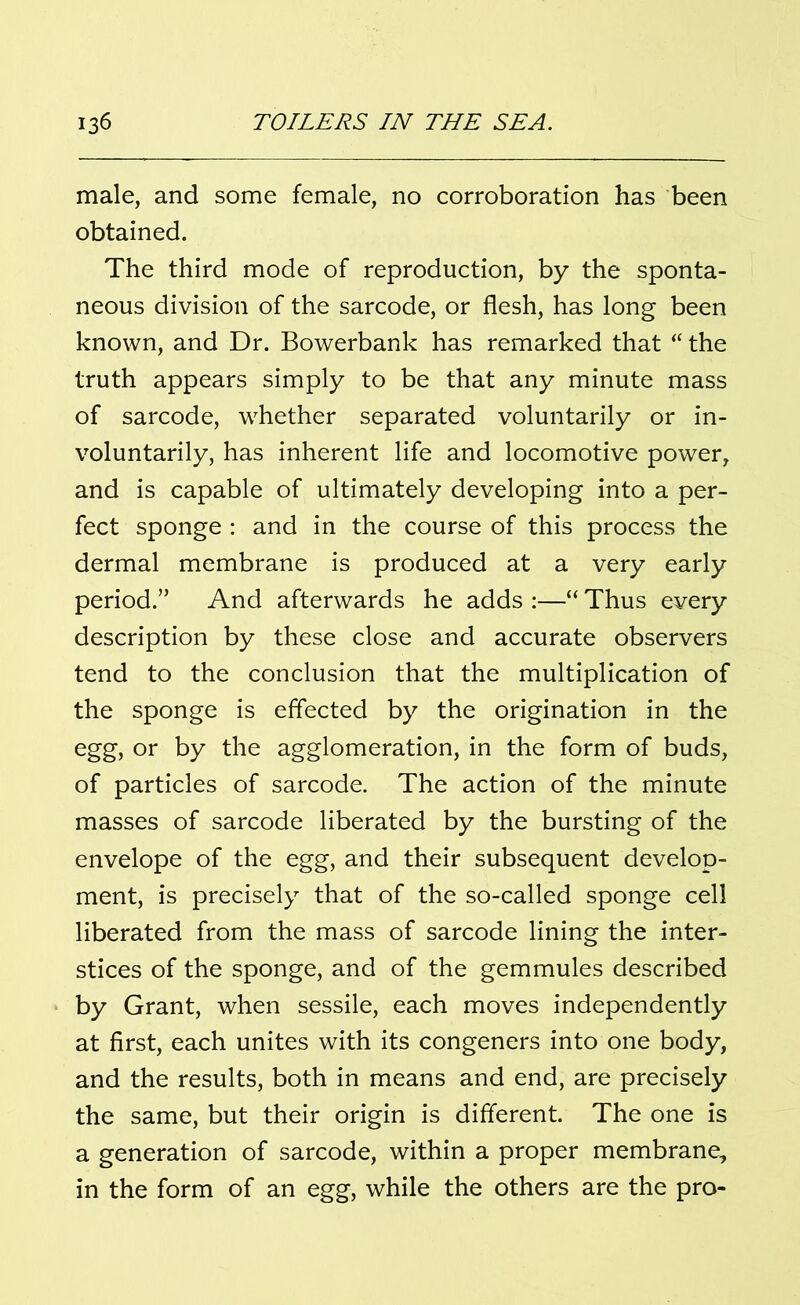 male, and some female, no corroboration has been obtained. The third mode of reproduction, by the sponta- neous division of the sarcode, or flesh, has long been known, and Dr. Bowerbank has remarked that “ the truth appears simply to be that any minute mass of sarcode, whether separated voluntarily or in- voluntarily, has inherent life and locomotive power, and is capable of ultimately developing into a per- fect sponge : and in the course of this process the dermal membrane is produced at a very early period.” And afterwards he adds :—“ Thus every description by these close and accurate observers tend to the conclusion that the multiplication of the sponge is effected by the origination in the egg, or by the agglomeration, in the form of buds, of particles of sarcode. The action of the minute masses of sarcode liberated by the bursting of the envelope of the egg, and their subsequent develop- ment, is precisely that of the so-called sponge cell liberated from the mass of sarcode lining the inter- stices of the sponge, and of the gemmules described by Grant, when sessile, each moves independently at first, each unites with its congeners into one body, and the results, both in means and end, are precisely the same, but their origin is different. The one is a generation of sarcode, within a proper membrane, in the form of an egg, while the others are the pro-