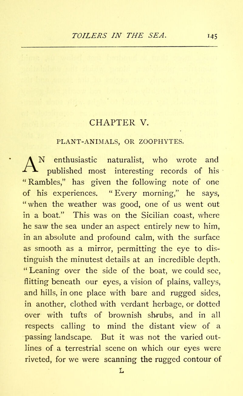 CHAPTER V. PLANT-ANIMALS, OR ZOOPHYTES. N enthusiastic naturalist, who wrote and published most interesting records of his “ Rambles,” has given the following note of one of his experiences. “ Every morning,” he says, “when the weather was good, one of us went out in a boat.” This was on the Sicilian coast, where he saw the sea under an aspect entirely new to him, in an absolute and profound calm, with the surface as smooth as a mirror, permitting the eye to dis- tinguish the minutest details at an incredible depth. “ Leaning over the side of the boat, we could see, flitting beneath our eyes, a vision of plains, valleys, and hills, in one place with bare and rugged sides, in another, clothed with verdant herbage, or dotted over with tufts of brownish shrubs, and in all respects calling to mind the distant view of a passing landscape. But it was not the varied out- lines of a terrestrial scene on which our eyes were riveted, for we were scanning the rugged contour of L