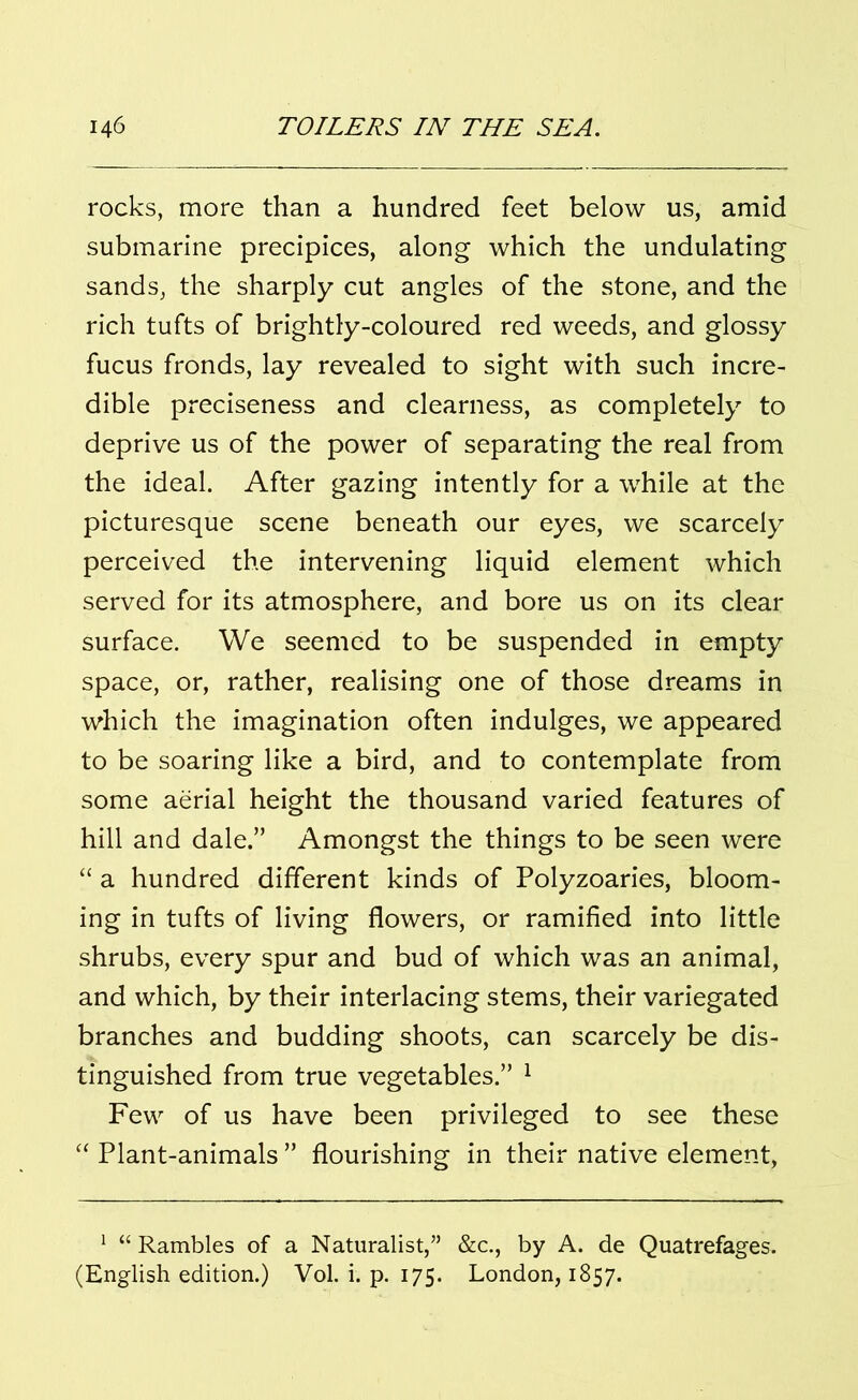 rocks, more than a hundred feet below us, amid submarine precipices, along which the undulating sands, the sharply cut angles of the stone, and the rich tufts of brightly-coloured red weeds, and glossy fucus fronds, lay revealed to sight with such incre- dible preciseness and clearness, as completely to deprive us of the power of separating the real from the ideal. After gazing intently for a while at the picturesque scene beneath our eyes, we scarcely perceived the intervening liquid element which served for its atmosphere, and bore us on its clear surface. We seemed to be suspended in empty space, or, rather, realising one of those dreams in which the imagination often indulges, we appeared to be soaring like a bird, and to contemplate from some aerial height the thousand varied features of hill and dale.” Amongst the things to be seen were “ a hundred different kinds of Polyzoaries, bloom- ing in tufts of living flowers, or ramified into little shrubs, every spur and bud of which was an animal, and which, by their interlacing stems, their variegated branches and budding shoots, can scarcely be dis- tinguished from true vegetables.” 1 Few of us have been privileged to see these “ Plant-animals ” flourishing in their native element, 1 “ Rambles of a Naturalist,” &c., by A. de Quatrefages. (English edition.) Vol. i. p. 175. London, 1857.