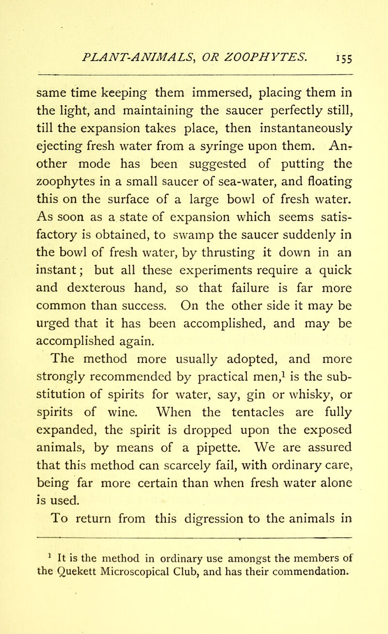 same time keeping them immersed, placing them in the light, and maintaining the saucer perfectly still, till the expansion takes place, then instantaneously ejecting fresh water from a syringe upon them. An- other mode has been suggested of putting the zoophytes in a small saucer of sea-water, and floating this on the surface of a large bowl of fresh water. As soon as a state of expansion which seems satis- factory is obtained, to swamp the saucer suddenly in the bowl of fresh water, by thrusting it down in an instant; but all these experiments require a quick and dexterous hand, so that failure is far more common than success. On the other side it may be urged that it has been accomplished, and may be accomplished again. The method more usually adopted, and more strongly recommended by practical men,1 is the sub- stitution of spirits for water, say, gin or whisky, or spirits of wine. When the tentacles are fully expanded, the spirit is dropped upon the exposed animals, by means of a pipette. We are assured that this method can scarcely fail, with ordinary care, being far more certain than when fresh water alone is used. To return from this digression to the animals in 1 It is the method in ordinary use amongst the members of the Quekett Microscopical Club, and has their commendation.