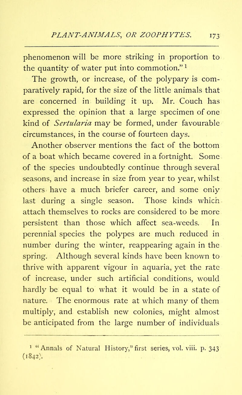 phenomenon will be more striking in proportion to the quantity of water put into commotion.”1 The growth, or increase, of the polypary is com- paratively rapid, for the size of the little animals that are concerned in building it up. Mr. Couch has expressed the opinion that a large specimen of one kind of Sertulciria may be formed, under favourable circumstances, in the course of fourteen days. Another observer mentions the fact of the bottom of a boat which became covered in a fortnight. Some of the species undoubtedly continue through several seasons, and increase in size from year to year, whilst others have a much briefer career, and some only last during a single season. Those kinds which attach themselves to rocks are considered to be more persistent than those which affect sea-weeds. In perennial species the polypes are much reduced in number during the winter, reappearing again in the spring. Although several kinds have been known to thrive with apparent vigour in aquaria, yet the rate of increase, under such artificial conditions, would hardly be equal to what it would be in a state of nature. The enormous rate at which many of them multiply, and establish new colonies, might almost be anticipated from the large number of individuals 1 “Annals of Natural History,” first series, vol. viii. p. 343 (1842).