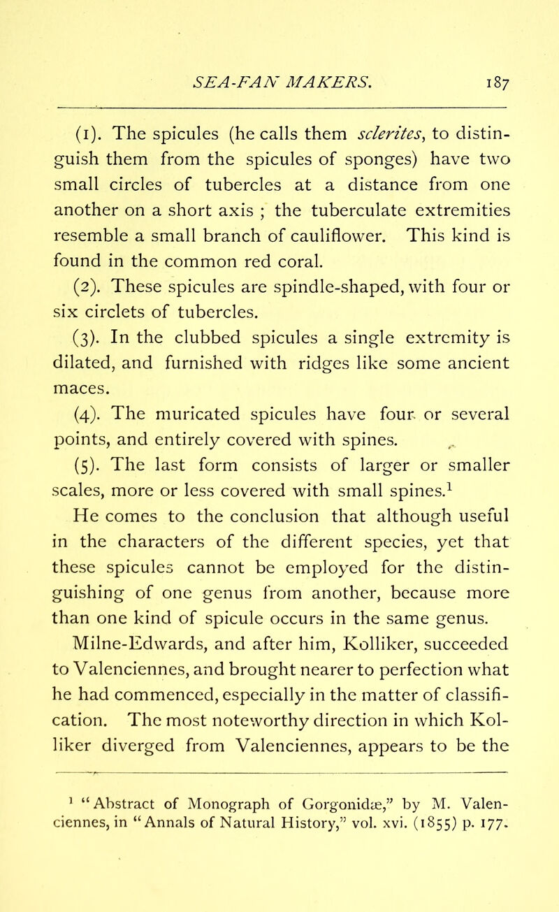 (1) . The spicules (he calls them sclerites, to distin- guish them from the spicules of sponges) have two small circles of tubercles at a distance from one another on a short axis ; the tuberculate extremities resemble a small branch of cauliflower. This kind is found in the common red coral. (2) . These spicules are spindle-shaped, with four or six circlets of tubercles. (3) . In the clubbed spicules a single extremity is dilated, and furnished with ridges like some ancient maces. (4) . The muricated spicules have four, or several points, and entirely covered with spines. (5) . The last form consists of larger or smaller scales, more or less covered with small spines.1 He comes to the conclusion that although useful in the characters of the different species, yet that these spicules cannot be employed for the distin- guishing of one genus from another, because more than one kind of spicule occurs in the same genus. Milne-Edwards, and after him, Kolliker, succeeded to Valenciennes, and brought nearer to perfection what he had commenced, especially in the matter of classifi- cation. The most noteworthy direction in which Kol- liker diverged from Valenciennes, appears to be the 1 “Abstract of Monograph of Gorgonidae,” by M. Valen- ciennes, in “Annals of Natural History,” vol. xvi. (1855) p. 177.