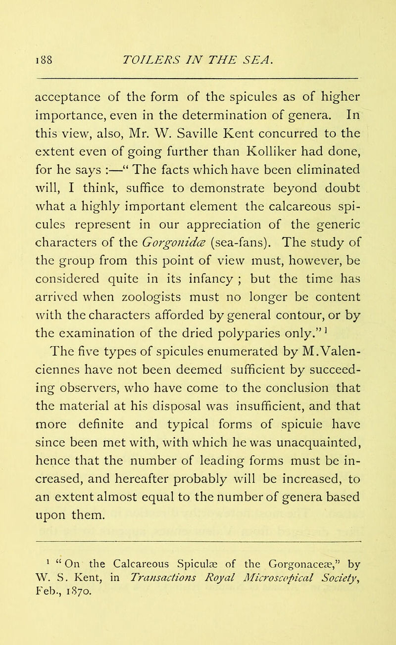 acceptance of the form of the spicules as of higher importance, even in the determination of genera. In this view, also, Mr. W. Saville Kent concurred to the extent even of going further than Kolliker had done, for he says :—“ The facts which have been eliminated will, I think, suffice to demonstrate beyond doubt what a highly important element the calcareous spi- cules represent in our appreciation of the generic characters of the Gorgonidce (sea-fans). The study of the group from this point of view must, however, be considered quite in its infancy ; but the time has arrived when zoologists must no longer be content with the characters afforded by general contour, or by the examination of the dried polyparies only.”1 The five types of spicules enumerated by M.Valen- ciennes have not been deemed sufficient by succeed- ing observers, who have come to the conclusion that the material at his disposal was insufficient, and that more definite and typical forms of spicule have since been met with, with which he was unacquainted, hence that the number of leading forms must be in- creased, and hereafter probably will be increased, to an extent almost equal to the number of genera based upon them. 1 “ On the Calcareous Spiculse of the Gorgonacese,” by W. S. Kent, in Transactiojis Royal Microscopical Society, Feb., 1870.