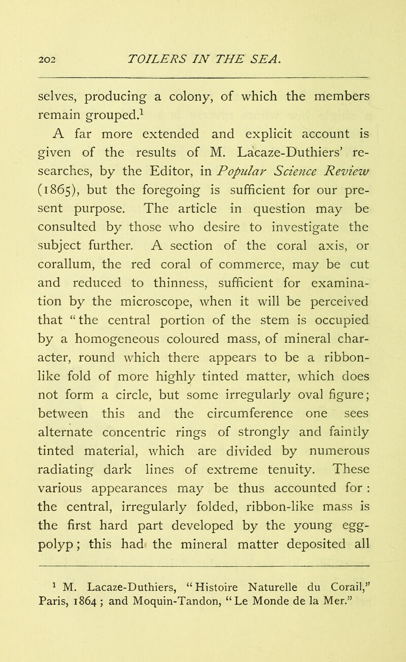 selves, producing a colony, of which the members remain grouped.1 A far more extended and explicit account is given of the results of M. Lacaze-Duthiers’ re- searches, by the Editor, in Popular Science Review (1865), but the foregoing is sufficient for our pre- sent purpose. The article in question may be consulted by those who desire to investigate the subject further. A section of the coral axis, or corallum, the red coral of commerce, may be cut and reduced to thinness, sufficient for examina- tion by the microscope, when it will be perceived that “ the central portion of the stem is occupied by a homogeneous coloured mass, of mineral char- acter, round which there appears to be a ribbon- like fold of more highly tinted matter, which does not form a circle, but some irregularly oval figure; between this and the circumference one sees alternate concentric rings of strongly and faincly tinted material, which are divided by numerous radiating dark lines of extreme tenuity. These various appearances may be thus accounted for: the central, irregularly folded, ribbon-like mass is the first hard part developed by the young egg- polyp ; this had the mineral matter deposited all 1 M. Lacaze-Duthiers, “ Histoire Naturelle du Corail,” Paris, 1864 ; and Moquin-Tandon, “ Le Monde de la Mer.”